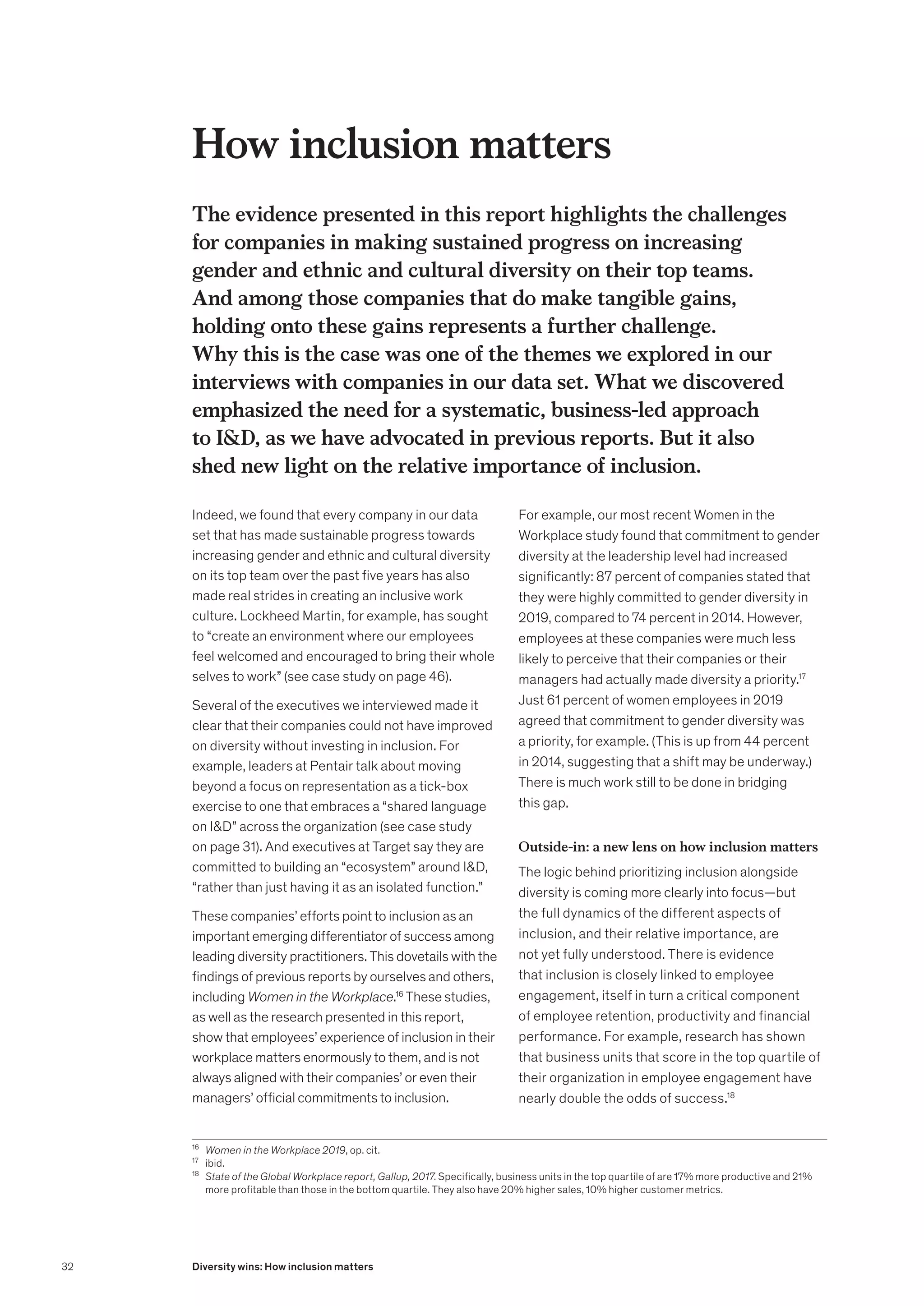 How inclusion matters
The evidence presented in this report highlights the challenges
for companies in making sustained progress on increasing
gender and ethnic and cultural diversity on their top teams.
And among those companies that do make tangible gains,
holding onto these gains represents a further challenge.
Why this is the case was one of the themes we explored in our
interviews with companies in our data set. What we discovered
emphasized the need for a systematic, business-led approach
to ID, as we have advocated in previous reports. But it also
shed new light on the relative importance of inclusion.
Indeed, we found that every company in our data
set that has made sustainable progress towards
increasing gender and ethnic and cultural diversity
on its top team over the past five years has also
made real strides in creating an inclusive work
culture. Lockheed Martin, for example, has sought
to “create an environment where our employees
feel welcomed and encouraged to bring their whole
selves to work” (see case study on page 46).
Several of the executives we interviewed made it
clear that their companies could not have improved
on diversity without investing in inclusion. For
example, leaders at Pentair talk about moving
beyond a focus on representation as a tick-box
exercise to one that embraces a “shared language
on ID” across the organization (see case study
on page 31). And executives at Target say they are
committed to building an “ecosystem” around ID,
“rather than just having it as an isolated function.”
These companies’ efforts point to inclusion as an
important emerging differentiator of success among
leading diversity practitioners. This dovetails with the
findings of previous reports by ourselves and others,
including Women in the Workplace.16
These studies,
as well as the research presented in this report,
show that employees’ experience of inclusion in their
workplace matters enormously to them, and is not
always aligned with their companies’ or even their
managers’ official commitments to inclusion.
For example, our most recent Women in the
Workplace study found that commitment to gender
diversity at the leadership level had increased
significantly: 87 percent of companies stated that
they were highly committed to gender diversity in
2019, compared to 74 percent in 2014. However,
employees at these companies were much less
likely to perceive that their companies or their
managers had actually made diversity a priority.17
Just 61 percent of women employees in 2019
agreed that commitment to gender diversity was
a priority, for example. (This is up from 44 percent
in 2014, suggesting that a shift may be underway.)
There is much work still to be done in bridging
this gap.
Outside-in: a new lens on how inclusion matters
The logic behind prioritizing inclusion alongside
diversity is coming more clearly into focus—but
the full dynamics of the different aspects of
inclusion, and their relative importance, are
not yet fully understood. There is evidence
that inclusion is closely linked to employee
engagement, itself in turn a critical component
of employee retention, productivity and financial
performance. For example, research has shown
that business units that score in the top quartile of
their organization in employee engagement have
nearly double the odds of success.18
16
	 Women in the Workplace 2019, op. cit.
17
	ibid.
18
	 State of the Global Workplace report, Gallup, 2017. Specifically, business units in the top quartile of are 17% more productive and 21%
more profitable than those in the bottom quartile. They also have 20% higher sales, 10% higher customer metrics.
32 Diversity wins: How inclusion matters
 