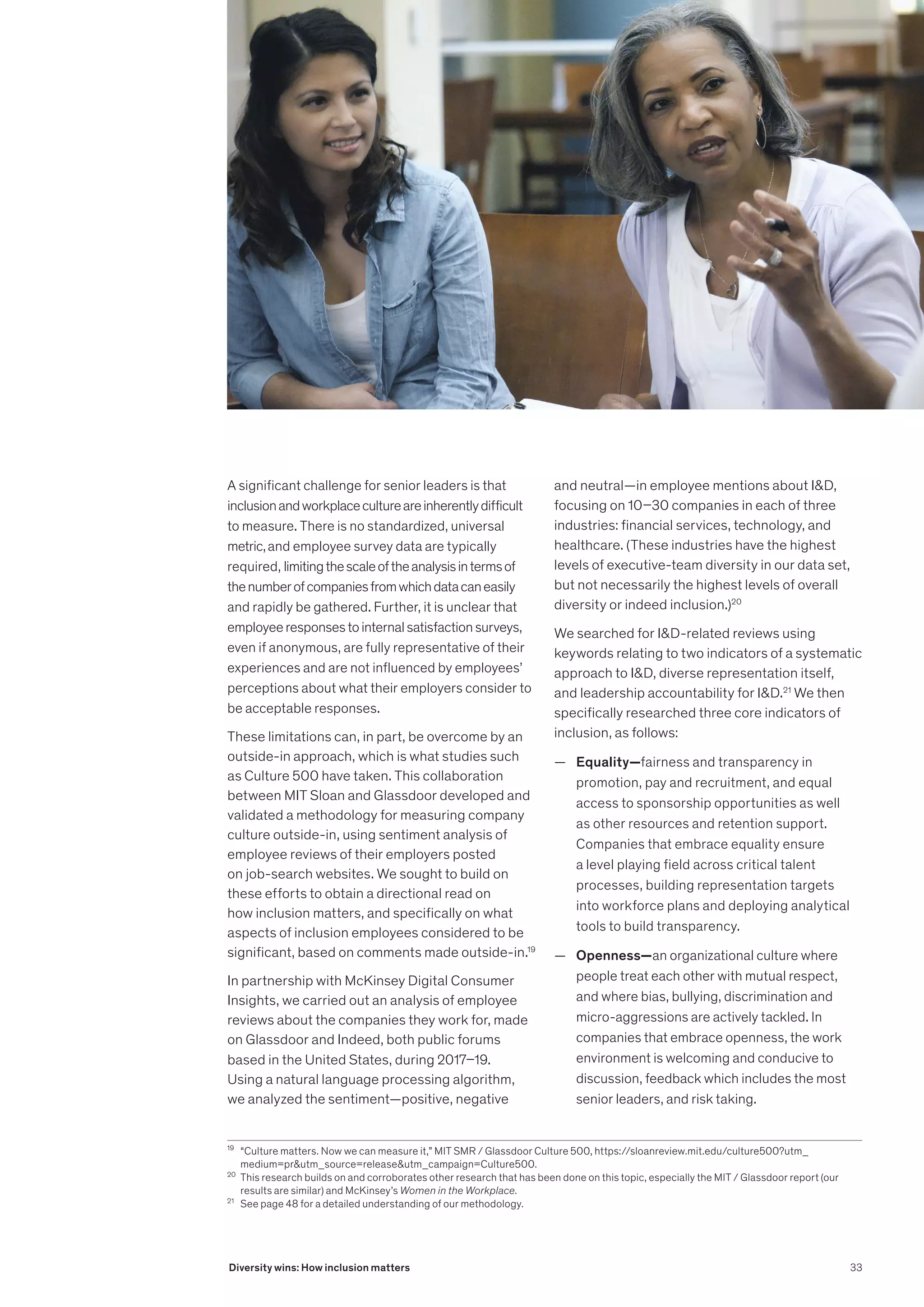 19
	 “Culture matters. Now we can measure it,” MIT SMR / Glassdoor Culture 500, https://sloanreview.mit.edu/culture500?utm_
medium=prutm_source=releaseutm_campaign=Culture500.
20
	 This research builds on and corroborates other research that has been done on this topic, especially the MIT / Glassdoor report (our
results are similar) and McKinsey’s Women in the Workplace.
21
	 See page 48 for a detailed understanding of our methodology.
A significant challenge for senior leaders is that
inclusionandworkplacecultureareinherentlydifficult
to measure. There is no standardized, universal
metric,and employee survey data are typically
required, limitingthescaleoftheanalysisintermsof
thenumberofcompaniesfromwhichdatacaneasily
and rapidly be gathered. Further, it is unclear that
employeeresponsestointernalsatisfactionsurveys,
even if anonymous, are fully representative of their
experiences and are not influenced by employees’
perceptions about what their employers consider to
be acceptable responses.
These limitations can, in part, be overcome by an
outside-in approach, which is what studies such
as Culture 500 have taken. This collaboration
between MIT Sloan and Glassdoor developed and
validated a methodology for measuring company
culture outside-in, using sentiment analysis of
employee reviews of their employers posted
on job-search websites. We sought to build on
these efforts to obtain a directional read on
how inclusion matters, and specifically on what
aspects of inclusion employees considered to be
significant, based on comments made outside-in.19
In partnership with McKinsey Digital Consumer
Insights, we carried out an analysis of employee
reviews about the companies they work for, made
on Glassdoor and Indeed, both public forums
based in the United States, during 2017–19.
Using a natural language processing algorithm,
we analyzed the sentiment—positive, negative
and neutral—in employee mentions about ID,
focusing on 10–30 companies in each of three
industries: financial services, technology, and
healthcare. (These industries have the highest
levels of executive-team diversity in our data set,
but not necessarily the highest levels of overall
diversity or indeed inclusion.)20
We searched for ID-related reviews using
keywords relating to two indicators of a systematic
approach to ID, diverse representation itself,
and leadership accountability for ID.21
We then
specifically researched three core indicators of
inclusion, as follows:
	
— Equality—fairness and transparency in
promotion, pay and recruitment, and equal
access to sponsorship opportunities as well
as other resources and retention support.
Companies that embrace equality ensure
a level playing field across critical talent
processes, building representation targets
into workforce plans and deploying analytical
tools to build transparency.
	
— Openness—an organizational culture where
people treat each other with mutual respect,
and where bias, bullying, discrimination and
micro-aggressions are actively tackled. In
companies that embrace openness, the work
environment is welcoming and conducive to
discussion, feedback which includes the most
senior leaders, and risk taking.
33
Diversity wins: How inclusion matters
 