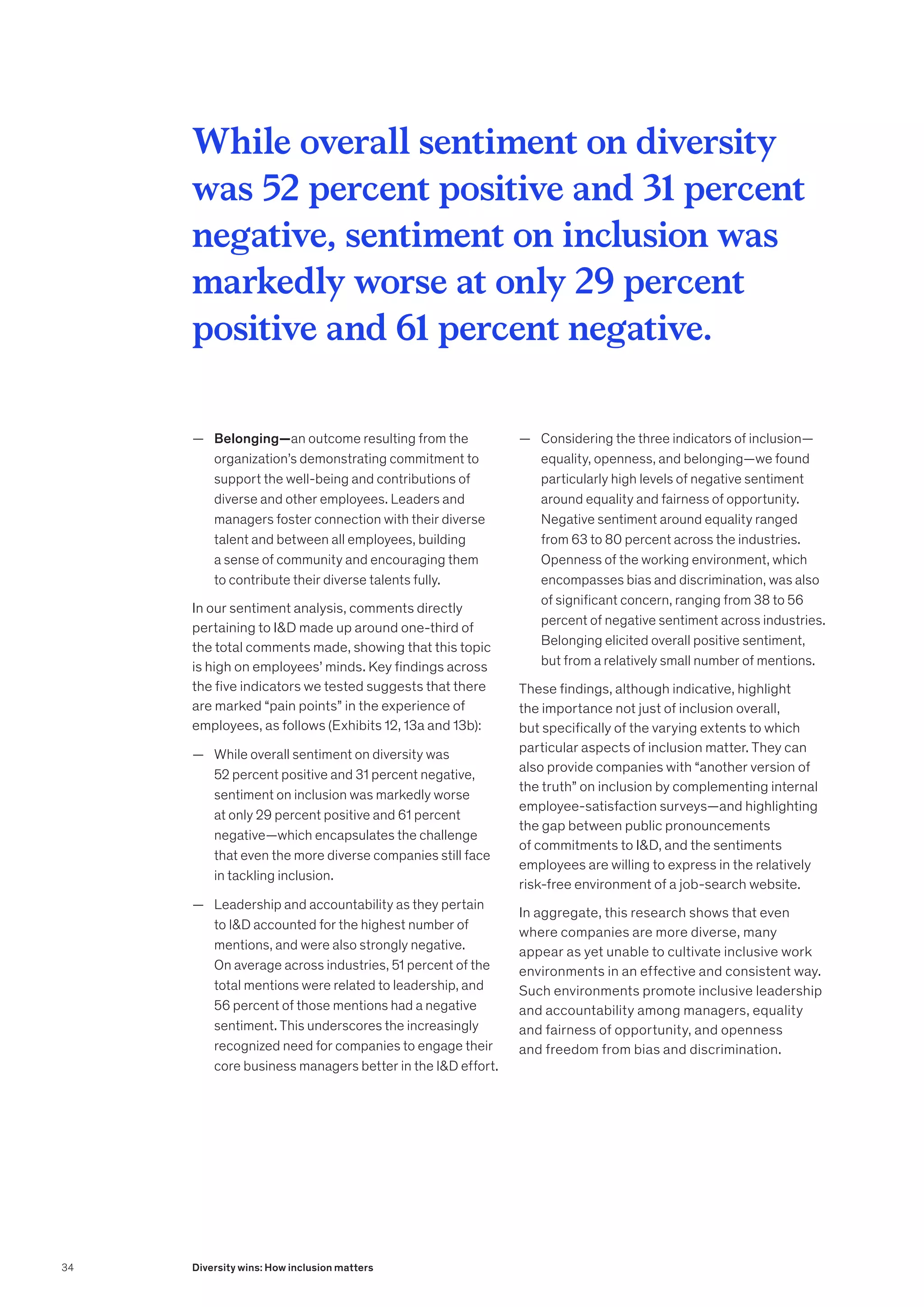 — Belonging—an outcome resulting from the
organization’s demonstrating commitment to
support the well-being and contributions of
diverse and other employees. Leaders and
managers foster connection with their diverse
talent and between all employees, building
a sense of community and encouraging them
to contribute their diverse talents fully.
In our sentiment analysis, comments directly
pertaining to ID made up around one-third of
the total comments made, showing that this topic
is high on employees’ minds. Key findings across
the five indicators we tested suggests that there
are marked “pain points” in the experience of
employees, as follows (Exhibits 12, 13a and 13b):
	
— While overall sentiment on diversity was
52 percent positive and 31 percent negative,
sentiment on inclusion was markedly worse
at only 29 percent positive and 61 percent
negative—which encapsulates the challenge
that even the more diverse companies still face
in tackling inclusion.
	
— Leadership and accountability as they pertain
to ID accounted for the highest number of
mentions, and were also strongly negative.
On average across industries, 51 percent of the
total mentions were related to leadership, and
56 percent of those mentions had a negative
sentiment. This underscores the increasingly
recognized need for companies to engage their
core business managers better in the ID effort.
	
— Considering the three indicators of inclusion—
equality, openness, and belonging—we found
particularly high levels of negative sentiment
around equality and fairness of opportunity.
Negative sentiment around equality ranged
from 63 to 80 percent across the industries.
Openness of the working environment, which
encompasses bias and discrimination, was also
of significant concern, ranging from 38 to 56
percent of negative sentiment across industries.
Belonging elicited overall positive sentiment,
but from a relatively small number of mentions.
These findings, although indicative, highlight
the importance not just of inclusion overall,
but specifically of the varying extents to which
particular aspects of inclusion matter. They can
also provide companies with “another version of
the truth” on inclusion by complementing internal
employee-satisfaction surveys—and highlighting
the gap between public pronouncements
of commitments to ID, and the sentiments
employees are willing to express in the relatively
risk-free environment of a job-search website.
In aggregate, this research shows that even
where companies are more diverse, many
appear as yet unable to cultivate inclusive work
environments in an effective and consistent way.
Such environments promote inclusive leadership
and accountability among managers, equality
and fairness of opportunity, and openness
and freedom from bias and discrimination.
While overall sentiment on diversity
was 52 percent positive and 31 percent
negative, sentiment on inclusion was
markedly worse at only 29 percent
positive and 61 percent negative.
34 Diversity wins: How inclusion matters
 