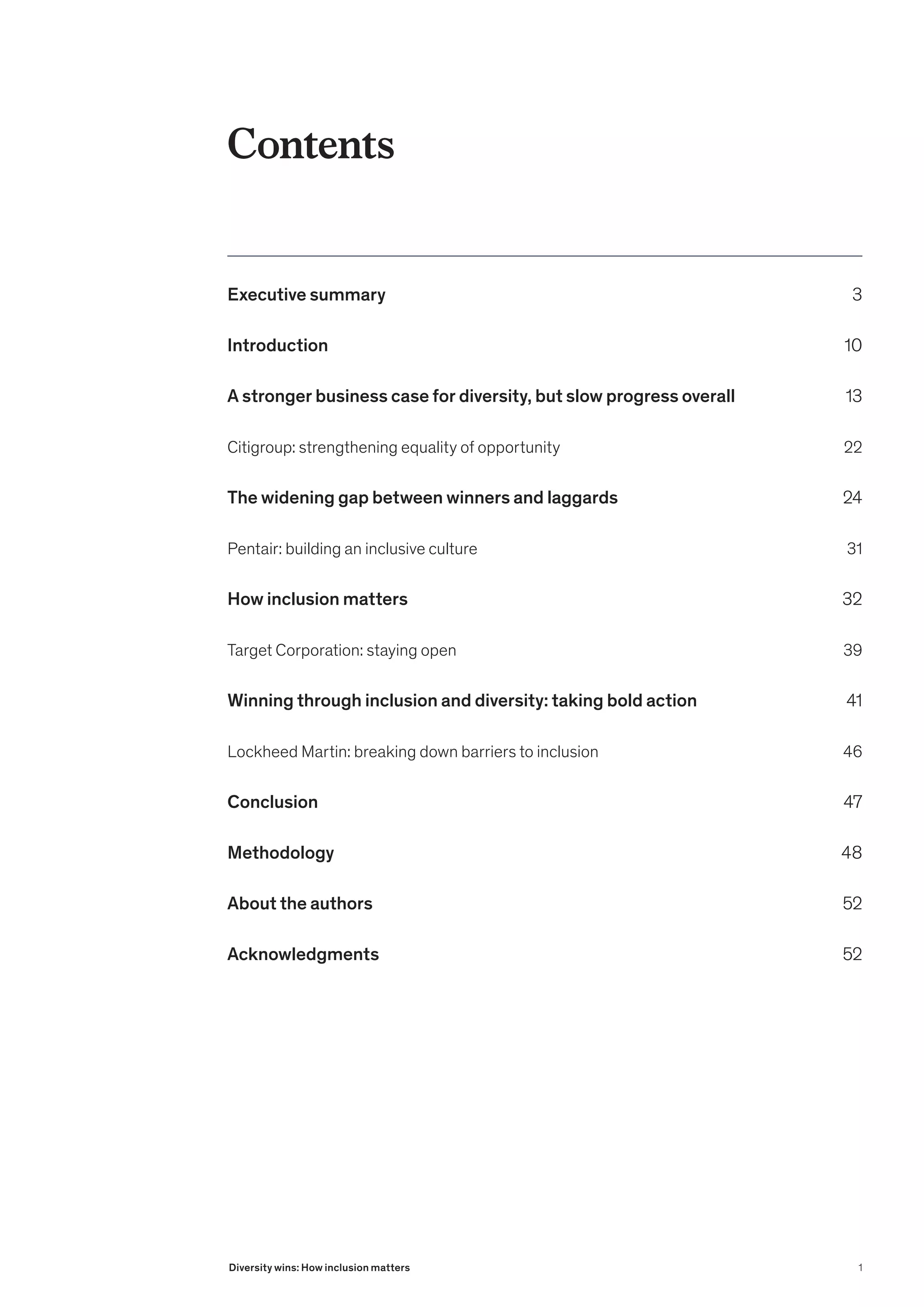 Contents
Executive summary 3
Introduction 10
A stronger business case for diversity, but slow progress overall 13
Citigroup: strengthening equality of opportunity 22
The widening gap between winners and laggards 24
Pentair: building an inclusive culture 31
How inclusion matters  32
Target Corporation: staying open 39
Winning through inclusion and diversity: taking bold action  41
Lockheed Martin: breaking down barriers to inclusion 46
Conclusion 47
Methodology 48
About the authors	 52
Acknowledgments 52
1
Diversity wins: How inclusion matters
 