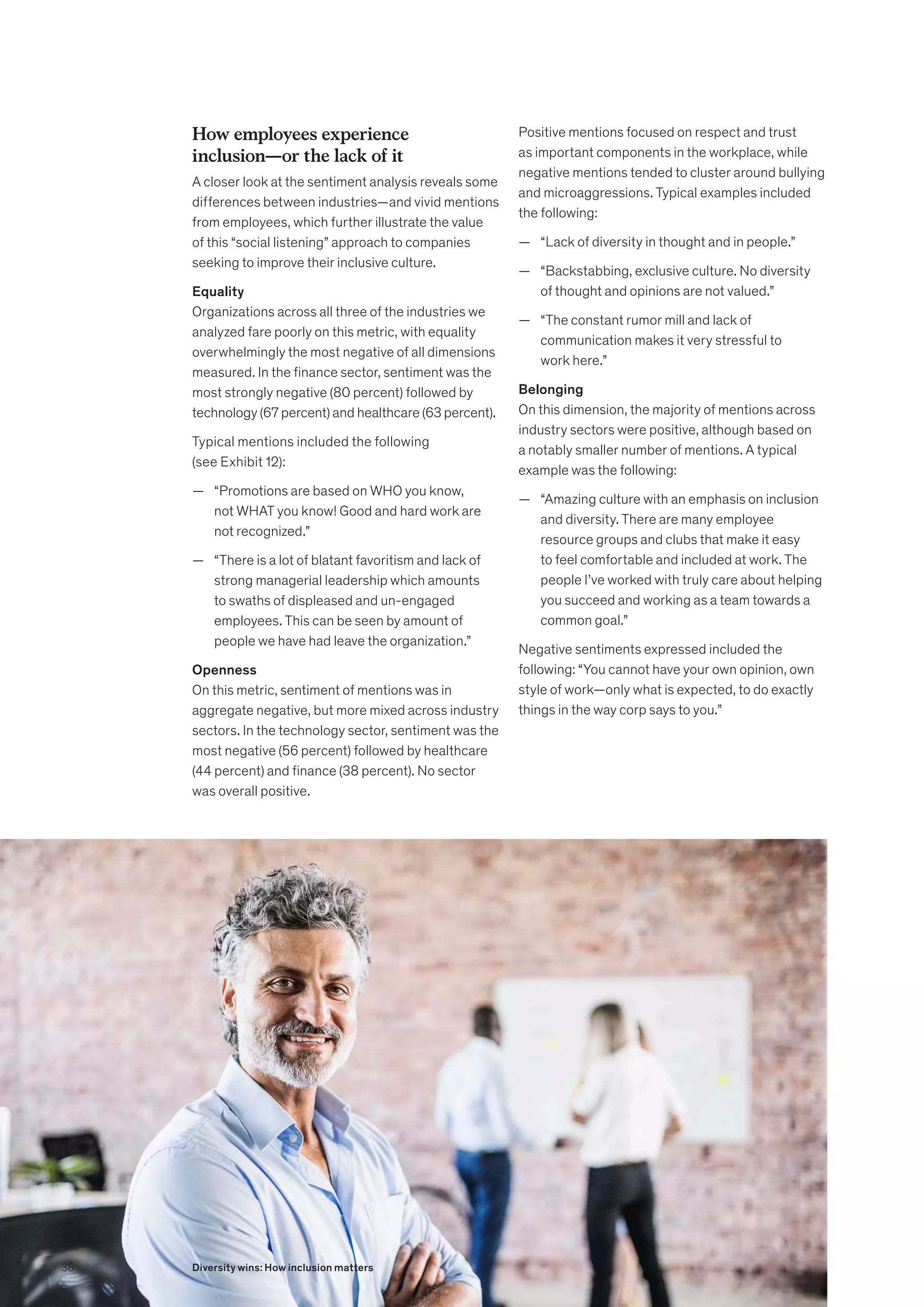 How employees experience
inclusion—or the lack of it
A closer look at the sentiment analysis reveals some
differences between industries—and vivid mentions
from employees, which further illustrate the value
of this “social listening” approach to companies
seeking to improve their inclusive culture.
Equality
Organizations across all three of the industries we
analyzed fare poorly on this metric, with equality
overwhelmingly the most negative of all dimensions
measured. In the finance sector, sentiment was the
most strongly negative (80 percent) followed by
technology (67 percent) and healthcare (63 percent).
Typical mentions included the following
(see Exhibit 12):
	
— “Promotions are based on WHO you know,
not WHAT you know! Good and hard work are
not recognized.”
	
— “There is a lot of blatant favoritism and lack of
strong managerial leadership which amounts
to swaths of displeased and un-engaged
employees. This can be seen by amount of
people we have had leave the organization.”
Openness
On this metric, sentiment of mentions was in
aggregate negative, but more mixed across industry
sectors. In the technology sector, sentiment was the
most negative (56 percent) followed by healthcare
(44 percent) and finance (38 percent). No sector
was overall positive.
Positive mentions focused on respect and trust
as important components in the workplace, while
negative mentions tended to cluster around bullying
and microaggressions. Typical examples included
the following:
	
— “Lack of diversity in thought and in people.”
	
— “Backstabbing, exclusive culture. No diversity
of thought and opinions are not valued.”
	
— “The constant rumor mill and lack of
communication makes it very stressful to
work here.”
Belonging
On this dimension, the majority of mentions across
industry sectors were positive, although based on
a notably smaller number of mentions. A typical
example was the following:
	
— “Amazing culture with an emphasis on inclusion
and diversity. There are many employee
resource groups and clubs that make it easy
to feel comfortable and included at work. The
people I’ve worked with truly care about helping
you succeed and working as a team towards a
common goal.”
Negative sentiments expressed included the
following: “You cannot have your own opinion, own
style of work—only what is expected, to do exactly
things in the way corp says to you.”
38 Diversity wins: How inclusion matters
 