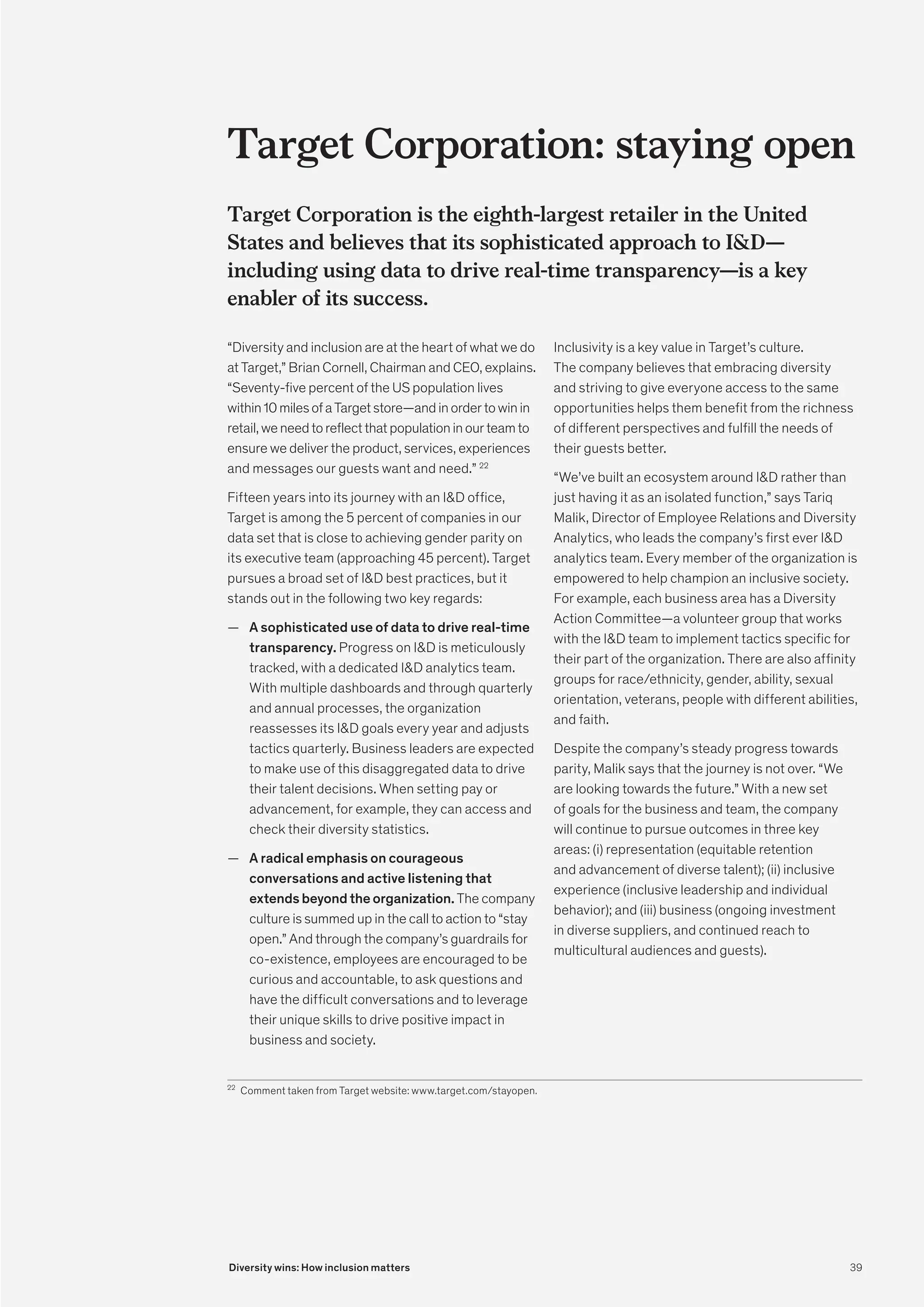 Target Corporation: staying open
Target Corporation is the eighth-largest retailer in the United
States and believes that its sophisticated approach to ID—
including using data to drive real-time transparency—is a key
enabler of its success.
“Diversity and inclusion are at the heart of what we do
at Target,” Brian Cornell, Chairman and CEO, explains.
“Seventy-five percent of the US population lives
within10milesofaTargetstore—andinordertowinin
retail,weneedtoreflectthatpopulationinourteamto
ensure we deliver the product, services, experiences
and messages our guests want and need.” 22
Fifteen years into its journey with an ID office,
Target is among the 5 percent of companies in our
data set that is close to achieving gender parity on
its executive team (approaching 45 percent). Target
pursues a broad set of ID best practices, but it
stands out in the following two key regards:
	
— A sophisticated use of data to drive real-time
transparency. Progress on ID is meticulously
tracked, with a dedicated ID analytics team.
With multiple dashboards and through quarterly
and annual processes, the organization
reassesses its ID goals every year and adjusts
tactics quarterly. Business leaders are expected
to make use of this disaggregated data to drive
their talent decisions. When setting pay or
advancement, for example, they can access and
check their diversity statistics.
	
— A radical emphasis on courageous
conversations and active listening that
extends beyond the organization. The company
culture is summed up in the call to action to “stay
open.” And through the company’s guardrails for
co-existence, employees are encouraged to be
curious and accountable, to ask questions and
have the difficult conversations and to leverage
their unique skills to drive positive impact in
business and society.
Inclusivity is a key value in Target’s culture.
The company believes that embracing diversity
and striving to give everyone access to the same
opportunities helps them benefit from the richness
of different perspectives and fulfill the needs of
their guests better.
“We’ve built an ecosystem around ID rather than
just having it as an isolated function,” says Tariq
Malik, Director of Employee Relations and Diversity
Analytics, who leads the company’s first ever ID
analytics team. Every member of the organization is
empowered to help champion an inclusive society.
For example, each business area has a Diversity
Action Committee—a volunteer group that works
with the ID team to implement tactics specific for
their part of the organization. There are also affinity
groups for race/ethnicity, gender, ability, sexual
orientation, veterans, people with different abilities,
and faith.
Despite the company’s steady progress towards
parity, Malik says that the journey is not over. “We
are looking towards the future.” With a new set
of goals for the business and team, the company
will continue to pursue outcomes in three key
areas: (i) representation (equitable retention
and advancement of diverse talent); (ii) inclusive
experience (inclusive leadership and individual
behavior); and (iii) business (ongoing investment
in diverse suppliers, and continued reach to
multicultural audiences and guests).
22
	 Comment taken from Target website: www.target.com/stayopen.
39
Diversity wins: How inclusion matters
 