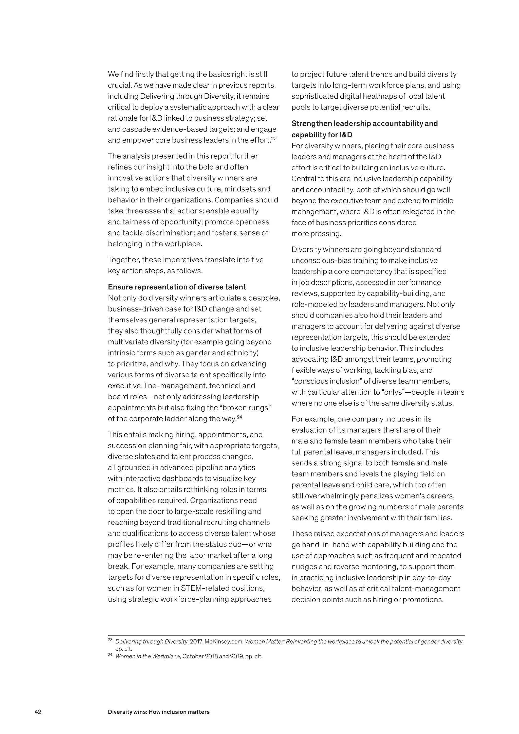 We find firstly that getting the basics right is still
crucial. As we have made clear in previous reports,
including Delivering through Diversity, it remains
critical to deploy a systematic approach with a clear
rationale for ID linked to business strategy; set
and cascade evidence-based targets; and engage
and empower core business leaders in the effort.23
The analysis presented in this report further
refines our insight into the bold and often
innovative actions that diversity winners are
taking to embed inclusive culture, mindsets and
behavior in their organizations. Companies should
take three essential actions: enable equality
and fairness of opportunity; promote openness
and tackle discrimination; and foster a sense of
belonging in the workplace.
Together, these imperatives translate into five
key action steps, as follows.
Ensure representation of diverse talent
Not only do diversity winners articulate a bespoke,
business-driven case for ID change and set
themselves general representation targets,
they also thoughtfully consider what forms of
multivariate diversity (for example going beyond
intrinsic forms such as gender and ethnicity)
to prioritize, and why. They focus on advancing
various forms of diverse talent specifically into
executive, line-management, technical and
board roles—not only addressing leadership
appointments but also fixing the “broken rungs”
of the corporate ladder along the way.24
This entails making hiring, appointments, and
succession planning fair, with appropriate targets,
diverse slates and talent process changes,
all grounded in advanced pipeline analytics
with interactive dashboards to visualize key
metrics. It also entails rethinking roles in terms
of capabilities required. Organizations need
to open the door to large-scale reskilling and
reaching beyond traditional recruiting channels
and qualifications to access diverse talent whose
profiles likely differ from the status quo—or who
may be re-entering the labor market after a long
break. For example, many companies are setting
targets for diverse representation in specific roles,
such as for women in STEM-related positions,
using strategic workforce-planning approaches
to project future talent trends and build diversity
targets into long-term workforce plans, and using
sophisticated digital heatmaps of local talent
pools to target diverse potential recruits.
Strengthen leadership accountability and
capability for ID
For diversity winners, placing their core business
leaders and managers at the heart of the ID
effort is critical to building an inclusive culture.
Central to this are inclusive leadership capability
and accountability, both of which should go well
beyond the executive team and extend to middle
management, where ID is often relegated in the
face of business priorities considered
more pressing.
Diversity winners are going beyond standard
unconscious-bias training to make inclusive
leadership a core competency that is specified
in job descriptions, assessed in performance
reviews, supported by capability-building, and
role-modeled by leaders and managers. Not only
should companies also hold their leaders and
managers to account for delivering against diverse
representation targets, this should be extended
to inclusive leadership behavior. This includes
advocating ID amongst their teams, promoting
flexible ways of working, tackling bias, and
“conscious inclusion” of diverse team members,
with particular attention to “onlys”—people in teams
where no one else is of the same diversity status.
For example, one company includes in its
evaluation of its managers the share of their
male and female team members who take their
full parental leave, managers included. This
sends a strong signal to both female and male
team members and levels the playing field on
parental leave and child care, which too often
still overwhelmingly penalizes women’s careers,
as well as on the growing numbers of male parents
seeking greater involvement with their families.
These raised expectations of managers and leaders
go hand-in-hand with capability building and the
use of approaches such as frequent and repeated
nudges and reverse mentoring, to support them
in practicing inclusive leadership in day-to-day
behavior, as well as at critical talent-management
decision points such as hiring or promotions.
23
	 Delivering through Diversity, 2017, McKinsey.com; Women Matter: Reinventing the workplace to unlock the potential of gender diversity,
op. cit.
24
	 Women in the Workplace, October 2018 and 2019, op. cit.
42 Diversity wins: How inclusion matters
 