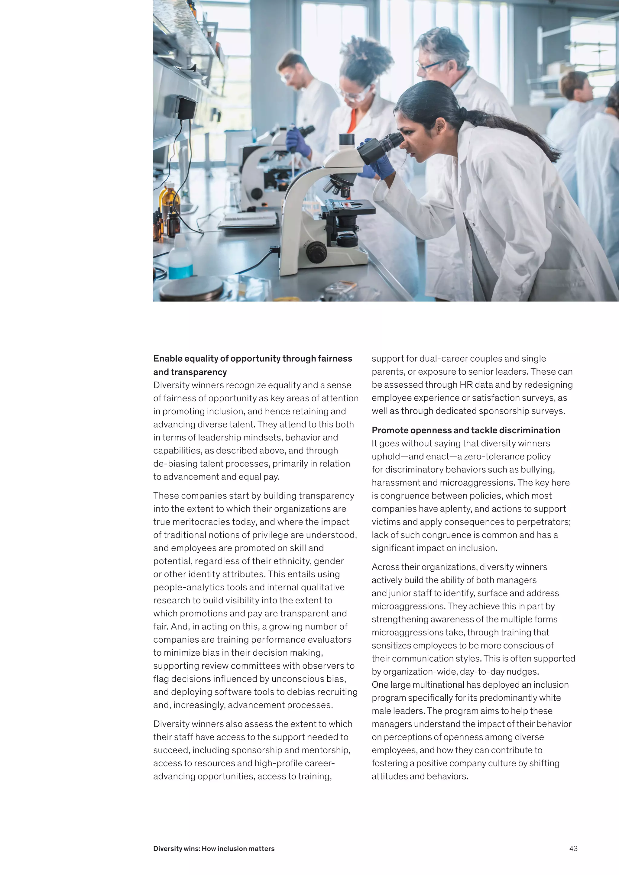 Enable equality of opportunity through fairness
and transparency
Diversity winners recognize equality and a sense
of fairness of opportunity as key areas of attention
in promoting inclusion, and hence retaining and
advancing diverse talent. They attend to this both
in terms of leadership mindsets, behavior and
capabilities, as described above, and through
de-biasing talent processes, primarily in relation
to advancement and equal pay.
These companies start by building transparency
into the extent to which their organizations are
true meritocracies today, and where the impact
of traditional notions of privilege are understood,
and employees are promoted on skill and
potential, regardless of their ethnicity, gender
or other identity attributes. This entails using
people-analytics tools and internal qualitative
research to build visibility into the extent to
which promotions and pay are transparent and
fair. And, in acting on this, a growing number of
companies are training performance evaluators
to minimize bias in their decision making,
supporting review committees with observers to
flag decisions influenced by unconscious bias,
and deploying software tools to debias recruiting
and, increasingly, advancement processes.
Diversity winners also assess the extent to which
their staff have access to the support needed to
succeed, including sponsorship and mentorship,
access to resources and high-profile career-
advancing opportunities, access to training,
support for dual-career couples and single
parents, or exposure to senior leaders. These can
be assessed through HR data and by redesigning
employee experience or satisfaction surveys, as
well as through dedicated sponsorship surveys.
Promote openness and tackle discrimination
It goes without saying that diversity winners
uphold—and enact—a zero-tolerance policy
for discriminatory behaviors such as bullying,
harassment and microaggressions. The key here
is congruence between policies, which most
companies have aplenty, and actions to support
victims and apply consequences to perpetrators;
lack of such congruence is common and has a
significant impact on inclusion.
Across their organizations, diversity winners
actively build the ability of both managers
and junior staff to identify, surface and address
microaggressions. They achieve this in part by
strengthening awareness of the multiple forms
microaggressions take, through training that
sensitizes employees to be more conscious of
their communication styles. This is often supported
by organization-wide, day-to-day nudges.
One large multinational has deployed an inclusion
program specifically for its predominantly white
male leaders. The program aims to help these
managers understand the impact of their behavior
on perceptions of openness among diverse
employees, and how they can contribute to
fostering a positive company culture by shifting
attitudes and behaviors.
43
Diversity wins: How inclusion matters
 