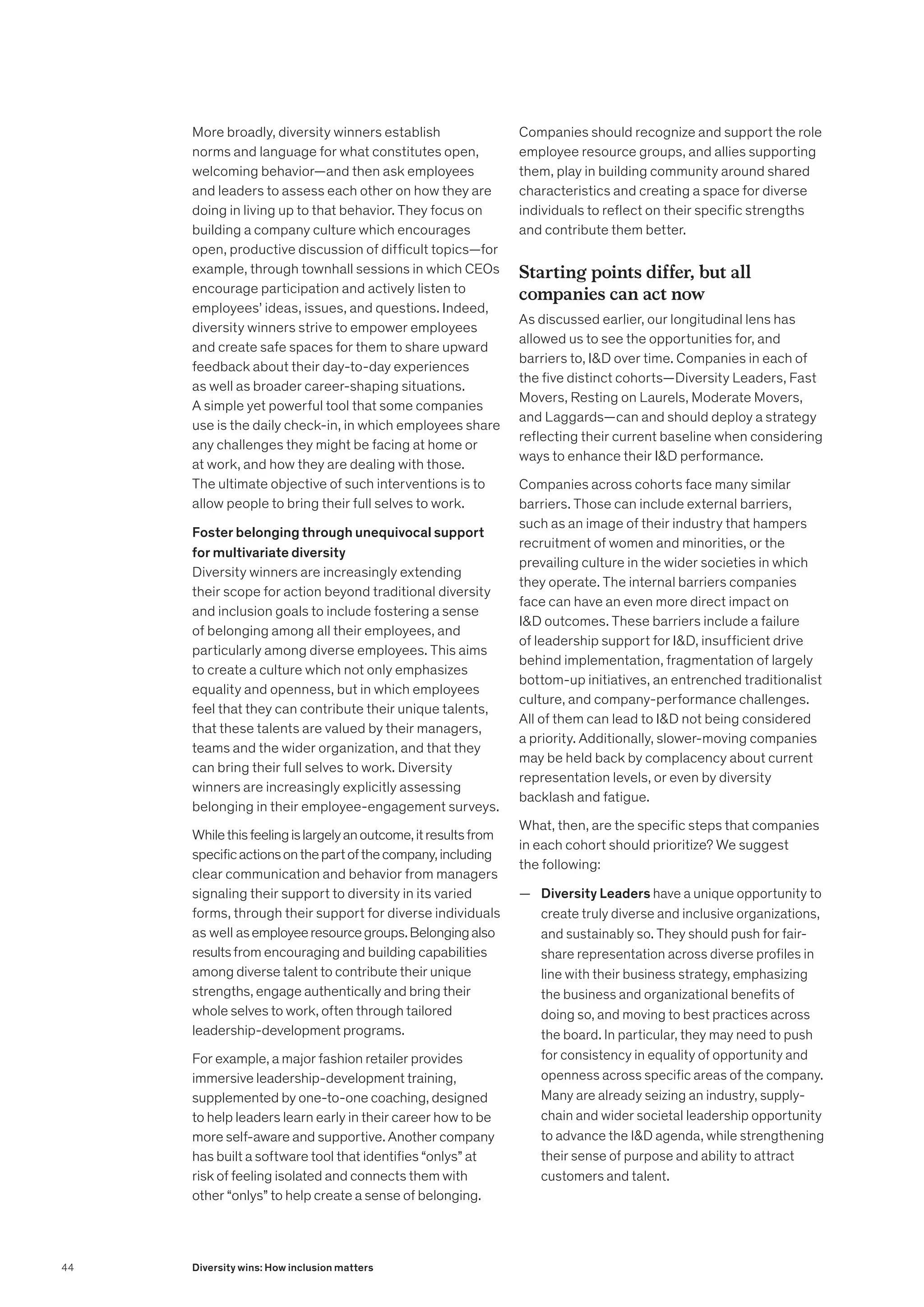 More broadly, diversity winners establish
norms and language for what constitutes open,
welcoming behavior—and then ask employees
and leaders to assess each other on how they are
doing in living up to that behavior. They focus on
building a company culture which encourages
open, productive discussion of difficult topics—for
example, through townhall sessions in which CEOs
encourage participation and actively listen to
employees’ ideas, issues, and questions. Indeed,
diversity winners strive to empower employees
and create safe spaces for them to share upward
feedback about their day-to-day experiences
as well as broader career-shaping situations.
A simple yet powerful tool that some companies
use is the daily check-in, in which employees share
any challenges they might be facing at home or
at work, and how they are dealing with those.
The ultimate objective of such interventions is to
allow people to bring their full selves to work.
Foster belonging through unequivocal support
for multivariate diversity
Diversity winners are increasingly extending
their scope for action beyond traditional diversity
and inclusion goals to include fostering a sense
of belonging among all their employees, and
particularly among diverse employees. This aims
to create a culture which not only emphasizes
equality and openness, but in which employees
feel that they can contribute their unique talents,
that these talents are valued by their managers,
teams and the wider organization, and that they
can bring their full selves to work. Diversity
winners are increasingly explicitly assessing
belonging in their employee-engagement surveys.
Whilethisfeelingislargelyanoutcome,itresultsfrom
specificactionsonthepartofthecompany,including
clear communication and behavior from managers
signaling their support to diversity in its varied
forms, through their support for diverse individuals
as well asemployeeresourcegroups.Belongingalso
resultsfrom encouraging and building capabilities
among diverse talent to contribute their unique
strengths, engage authentically and bring their
whole selves to work, often through tailored
leadership-development programs.
For example, a major fashion retailer provides
immersive leadership-development training,
supplemented by one-to-one coaching, designed
to help leaders learn early in their career how to be
more self-aware and supportive. Another company
has built a software tool that identifies “onlys” at
risk of feeling isolated and connects them with
other “onlys” to help create a sense of belonging.
Companies should recognize and support the role
employee resource groups, and allies supporting
them, play in building community around shared
characteristics and creating a space for diverse
individuals to reflect on their specific strengths
and contribute them better.
Starting points differ, but all
companies can act now
As discussed earlier, our longitudinal lens has
allowed us to see the opportunities for, and
barriers to, ID over time. Companies in each of
the five distinct cohorts—Diversity Leaders, Fast
Movers, Resting on Laurels, Moderate Movers,
and Laggards—can and should deploy a strategy
reflecting their current baseline when considering
ways to enhance their ID performance.
Companies across cohorts face many similar
barriers. Those can include external barriers,
such as an image of their industry that hampers
recruitment of women and minorities, or the
prevailing culture in the wider societies in which
they operate. The internal barriers companies
face can have an even more direct impact on
ID outcomes. These barriers include a failure
of leadership support for ID, insufficient drive
behind implementation, fragmentation of largely
bottom-up initiatives, an entrenched traditionalist
culture, and company-performance challenges.
All of them can lead to ID not being considered
a priority. Additionally, slower-moving companies
may be held back by complacency about current
representation levels, or even by diversity
backlash and fatigue.
What, then, are the specific steps that companies
in each cohort should prioritize? We suggest
the following:
	
— Diversity Leaders have a unique opportunity to
create truly diverse and inclusive organizations,
and sustainably so. They should push for fair-
share representation across diverse profiles in
line with their business strategy, emphasizing
the business and organizational benefits of
doing so, and moving to best practices across
the board. In particular, they may need to push
for consistency in equality of opportunity and
openness across specific areas of the company.
Many are already seizing an industry, supply-
chain and wider societal leadership opportunity
to advance the ID agenda, while strengthening
their sense of purpose and ability to attract
customers and talent.
44 Diversity wins: How inclusion matters
 