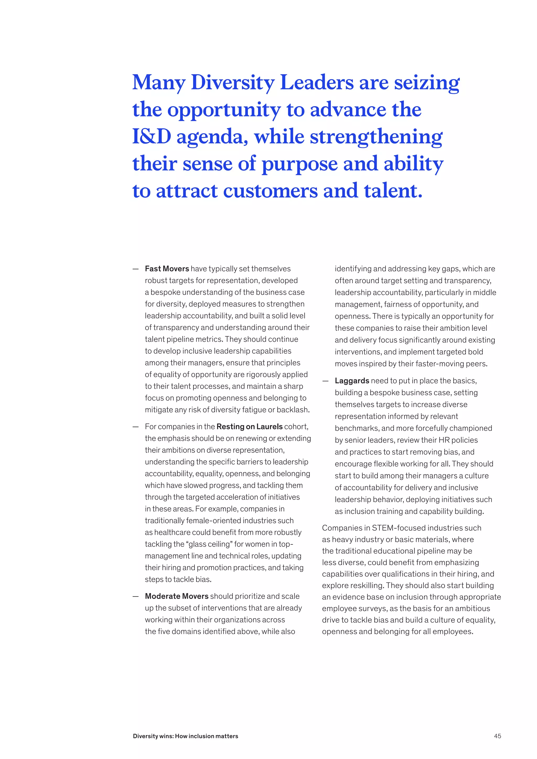 — Fast Movers have typically set themselves
robust targets for representation, developed
a bespoke understanding of the business case
for diversity, deployed measures to strengthen
leadership accountability, and built a solid level
of transparency and understanding around their
talent pipeline metrics. They should continue
to develop inclusive leadership capabilities
among their managers, ensure that principles
of equality of opportunity are rigorously applied
to their talent processes, and maintain a sharp
focus on promoting openness and belonging to
mitigate any risk of diversity fatigue or backlash.
	
— For companies in the Resting on Laurels cohort,
the emphasis should be on renewing or extending
their ambitions on diverse representation,
understanding the specific barriers to leadership
accountability, equality, openness, and belonging
which have slowed progress, and tackling them
through the targeted acceleration of initiatives
in these areas. For example, companies in
traditionally female-oriented industries such
as healthcare could benefit from more robustly
tackling the “glass ceiling” for women in top-
management line and technical roles, updating
their hiring and promotion practices, and taking
steps to tackle bias.
	
— Moderate Movers should prioritize and scale
up the subset of interventions that are already
working within their organizations across
the five domains identified above, while also
identifying and addressing key gaps, which are
often around target setting and transparency,
leadership accountability, particularly in middle
management, fairness of opportunity, and
openness. There is typically an opportunity for
these companies to raise their ambition level
and delivery focus significantly around existing
interventions, and implement targeted bold
moves inspired by their faster-moving peers.
	
— Laggards need to put in place the basics,
building a bespoke business case, setting
themselves targets to increase diverse
representation informed by relevant
benchmarks, and more forcefully championed
by senior leaders, review their HR policies
and practices to start removing bias, and
encourage flexible working for all. They should
start to build among their managers a culture
of accountability for delivery and inclusive
leadership behavior, deploying initiatives such
as inclusion training and capability building.
Companies in STEM-focused industries such
as heavy industry or basic materials, where
the traditional educational pipeline may be
less diverse, could benefit from emphasizing
capabilities over qualifications in their hiring, and
explore reskilling. They should also start building
an evidence base on inclusion through appropriate
employee surveys, as the basis for an ambitious
drive to tackle bias and build a culture of equality,
openness and belonging for all employees.
Many Diversity Leaders are seizing
the opportunity to advance the
ID agenda, while strengthening
their sense of purpose and ability
to attract customers and talent.
45
Diversity wins: How inclusion matters
 