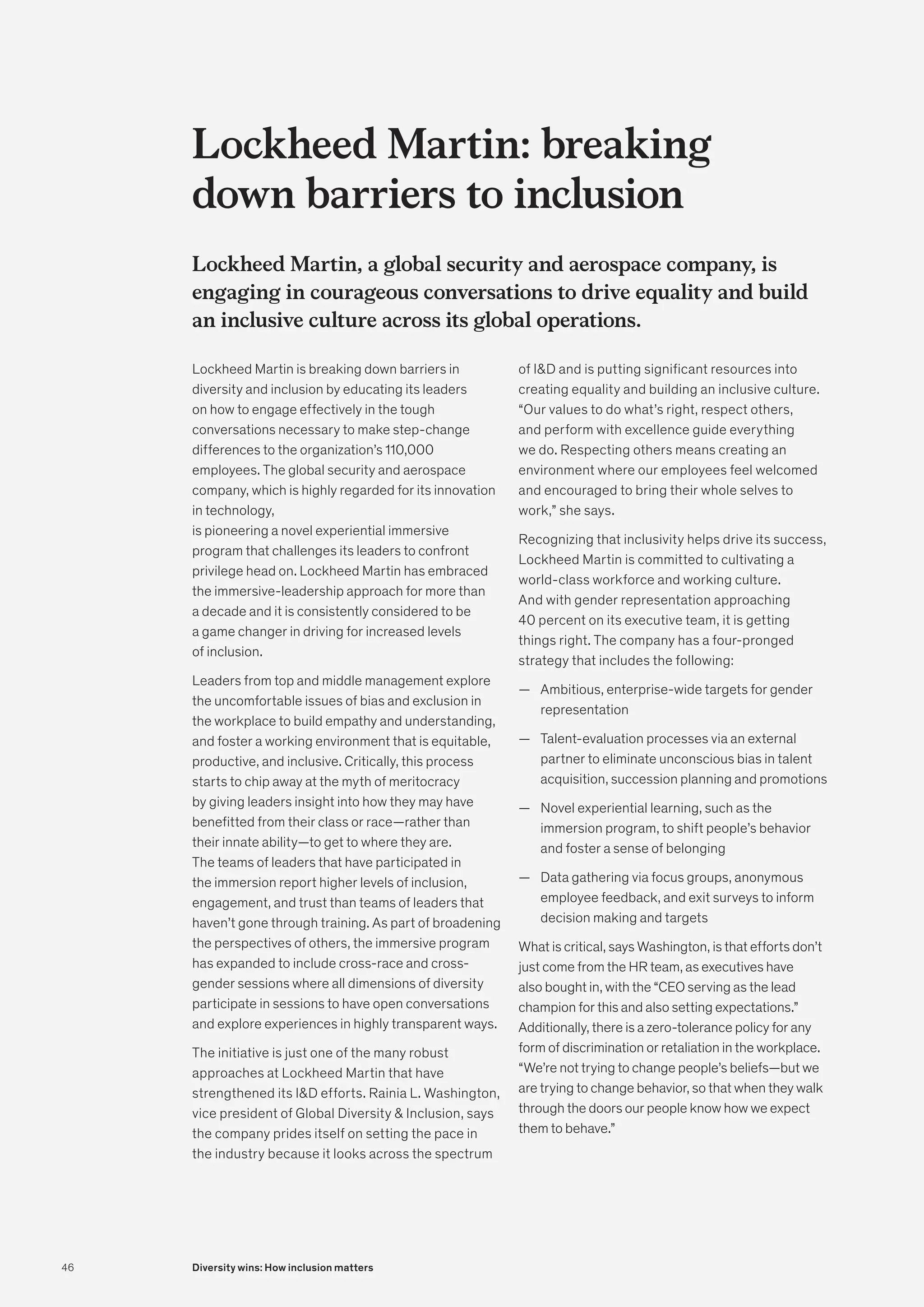 Lockheed Martin: breaking
down barriers to inclusion
Lockheed Martin, a global security and aerospace company, is
engaging in courageous conversations to drive equality and build
an inclusive culture across its global operations.
Lockheed Martin is breaking down barriers in
diversity and inclusion by educating its leaders
on how to engage effectively in the tough
conversations necessary to make step-change
differences to the organization’s 110,000
employees. The global security and aerospace
company, which is highly regarded for its innovation
in technology,
is pioneering a novel experiential immersive
program that challenges its leaders to confront
privilege head on. Lockheed Martin has embraced
the immersive-leadership approach for more than
a decade and it is consistently considered to be
a game changer in driving for increased levels
of inclusion.
Leaders from top and middle management explore
the uncomfortable issues of bias and exclusion in
the workplace to build empathy and understanding,
and foster a working environment that is equitable,
productive, and inclusive. Critically, this process
starts to chip away at the myth of meritocracy
by giving leaders insight into how they may have
benefitted from their class or race—rather than
their innate ability—to get to where they are.
The teams of leaders that have participated in
the immersion report higher levels of inclusion,
engagement, and trust than teams of leaders that
haven’t gone through training. As part of broadening
the perspectives of others, the immersive program
has expanded to include cross-race and cross-
gender sessions where all dimensions of diversity
participate in sessions to have open conversations
and explore experiences in highly transparent ways.
The initiative is just one of the many robust
approaches at Lockheed Martin that have
strengthened its ID efforts. Rainia L. Washington,
vice president of Global Diversity  Inclusion, says
the company prides itself on setting the pace in
the industry because it looks across the spectrum
of ID and is putting significant resources into
creating equality and building an inclusive culture.
“Our values to do what’s right, respect others,
and perform with excellence guide everything
we do. Respecting others means creating an
environment where our employees feel welcomed
and encouraged to bring their whole selves to
work,” she says.
Recognizing that inclusivity helps drive its success,
Lockheed Martin is committed to cultivating a
world-class workforce and working culture.
And with gender representation approaching
40 percent on its executive team, it is getting
things right. The company has a four-pronged
strategy that includes the following:
	
— Ambitious, enterprise-wide targets for gender
representation
	
— Talent-evaluation processes via an external
partner to eliminate unconscious bias in talent
acquisition, succession planning and promotions
	
— Novel experiential learning, such as the
immersion program, to shift people’s behavior
and foster a sense of belonging
	
— Data gathering via focus groups, anonymous
employee feedback, and exit surveys to inform
decision making and targets
What is critical, says Washington, is that efforts don’t
just come from the HR team, as executives have
also bought in, with the “CEO serving as the lead
champion for this and also setting expectations.”
Additionally, there is a zero-tolerance policy for any
form of discrimination or retaliation in the workplace.
“We’re not trying to change people’s beliefs—but we
are trying to change behavior, so that when they walk
through the doors our people know how we expect
them to behave.”
46 Diversity wins: How inclusion matters
 