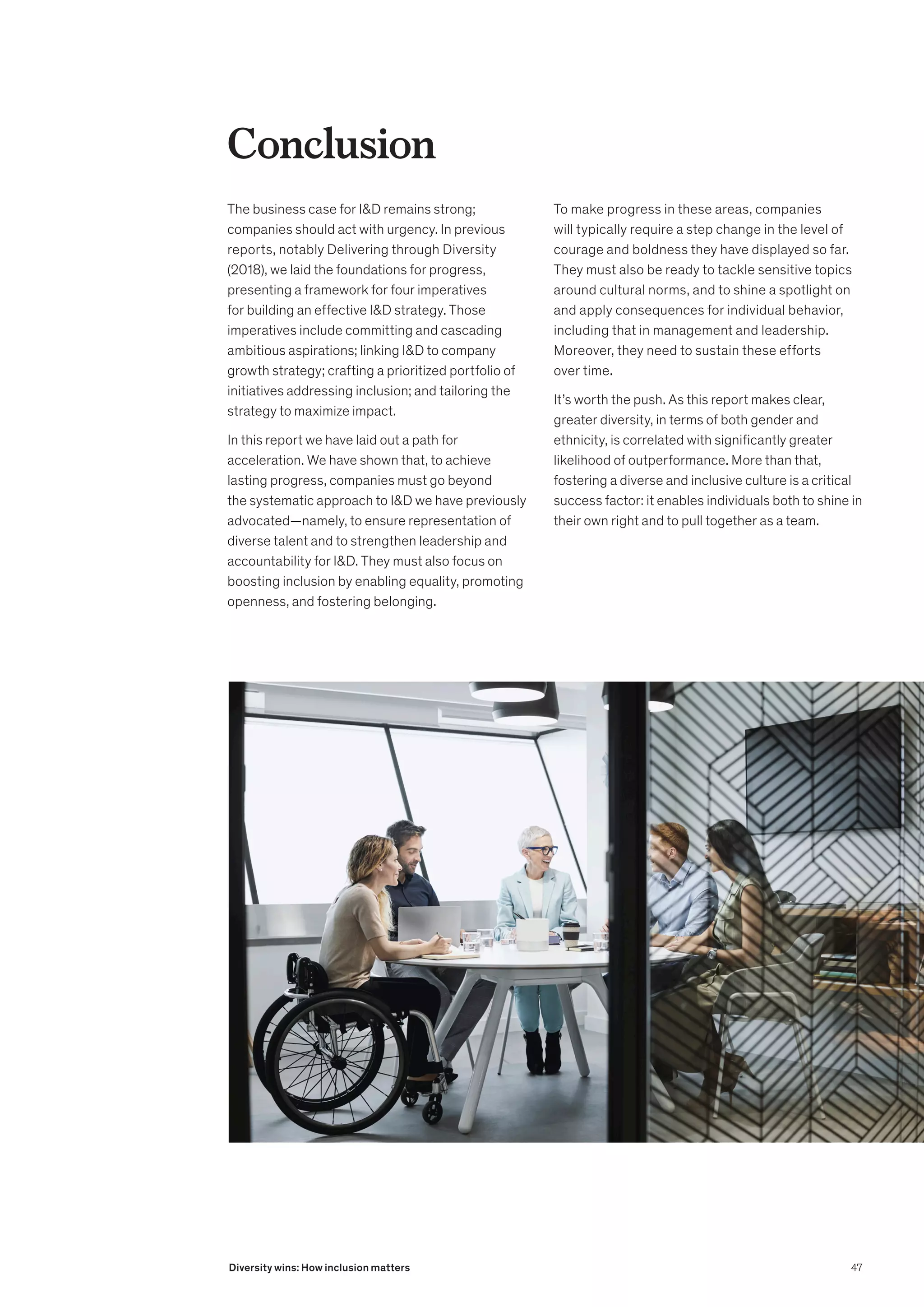 Conclusion
The business case for ID remains strong;
companies should act with urgency. In previous
reports, notably Delivering through Diversity
(2018), we laid the foundations for progress,
presenting a framework for four imperatives
for building an effective ID strategy. Those
imperatives include committing and cascading
ambitious aspirations; linking ID to company
growth strategy; crafting a prioritized portfolio of
initiatives addressing inclusion; and tailoring the
strategy to maximize impact.
In this report we have laid out a path for
acceleration. We have shown that, to achieve
lasting progress, companies must go beyond
the systematic approach to ID we have previously
advocated—namely, to ensure representation of
diverse talent and to strengthen leadership and
accountability for ID. They must also focus on
boosting inclusion by enabling equality, promoting
openness, and fostering belonging.
To make progress in these areas, companies
will typically require a step change in the level of
courage and boldness they have displayed so far.
They must also be ready to tackle sensitive topics
around cultural norms, and to shine a spotlight on
and apply consequences for individual behavior,
including that in management and leadership.
Moreover, they need to sustain these efforts
over time.
It’s worth the push. As this report makes clear,
greater diversity, in terms of both gender and
ethnicity, is correlated with significantly greater
likelihood of outperformance. More than that,
fostering a diverse and inclusive culture is a critical
success factor: it enables individuals both to shine in
their own right and to pull together as a team.
47
Diversity wins: How inclusion matters
 