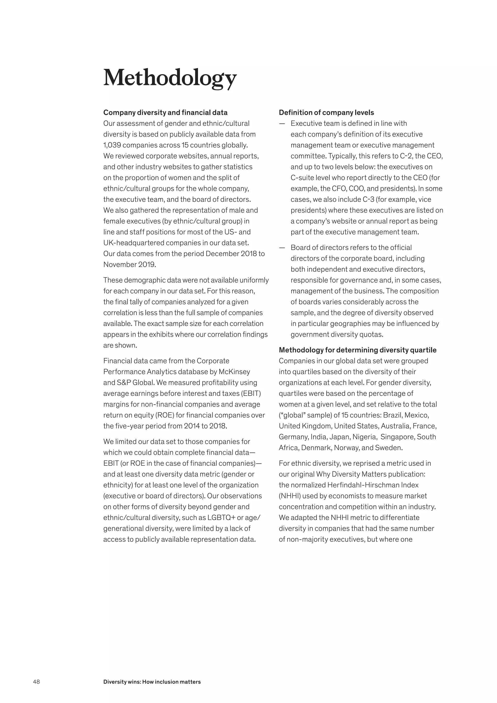 Methodology
Company diversity and financial data
Our assessment of gender and ethnic/cultural
diversity is based on publicly available data from
1,039 companies across 15 countries globally.
We reviewed corporate websites, annual reports,
and other industry websites to gather statistics
on the proportion of women and the split of
ethnic/cultural groups for the whole company,
the executive team, and the board of directors.
We also gathered the representation of male and
female executives (by ethnic/cultural group) in
line and staff positions for most of the US- and
UK-headquartered companies in our data set.
Our data comes from the period December 2018 to
November 2019.
These demographic data were not available uniformly
for each company in our data set. For this reason,
the final tally of companies analyzed for a given
correlation is less than the full sample of companies
available. The exact sample size for each correlation
appears in the exhibits where our correlation findings
are shown.
Financial data came from the Corporate
Performance Analytics database by McKinsey
and SP Global. We measured profitability using
average earnings before interest and taxes (EBIT)
margins for non-financial companies and average
return on equity (ROE) for financial companies over
the five-year period from 2014 to 2018.
We limited our data set to those companies for
which we could obtain complete financial data—
EBIT (or ROE in the case of financial companies)—
and at least one diversity data metric (gender or
ethnicity) for at least one level of the organization
(executive or board of directors). Our observations
on other forms of diversity beyond gender and
ethnic/cultural diversity, such as LGBTQ+ or age/
generational diversity, were limited by a lack of
access to publicly available representation data.
Definition of company levels
	
— Executive team is defined in line with
each company’s definition of its executive
management team or executive management
committee. Typically, this refers to C-2, the CEO,
and up to two levels below: the executives on
C-suite level who report directly to the CEO (for
example, the CFO, COO, and presidents). In some
cases, we also include C-3 (for example, vice
presidents) where these executives are listed on
a company’s website or annual report as being
part of the executive management team.
	
— Board of directors refers to the official
directors of the corporate board, including
both independent and executive directors,
responsible for governance and, in some cases,
management of the business. The composition
of boards varies considerably across the
sample, and the degree of diversity observed
in particular geographies may be influenced by
government diversity quotas.
Methodology for determining diversity quartile
Companies in our global data set were grouped
into quartiles based on the diversity of their
organizations at each level. For gender diversity,
quartiles were based on the percentage of
women at a given level, and set relative to the total
(“global” sample) of 15 countries: Brazil, Mexico,
United Kingdom, United States, Australia, France,
Germany, India, Japan, Nigeria, Singapore, South
Africa, Denmark, Norway, and Sweden.
For ethnic diversity, we reprised a metric used in
our original Why Diversity Matters publication:
the normalized Herfindahl-Hirschman Index
(NHHI) used by economists to measure market
concentration and competition within an industry.
We adapted the NHHI metric to differentiate
diversity in companies that had the same number
of non-majority executives, but where one
48 Diversity wins: How inclusion matters
 
