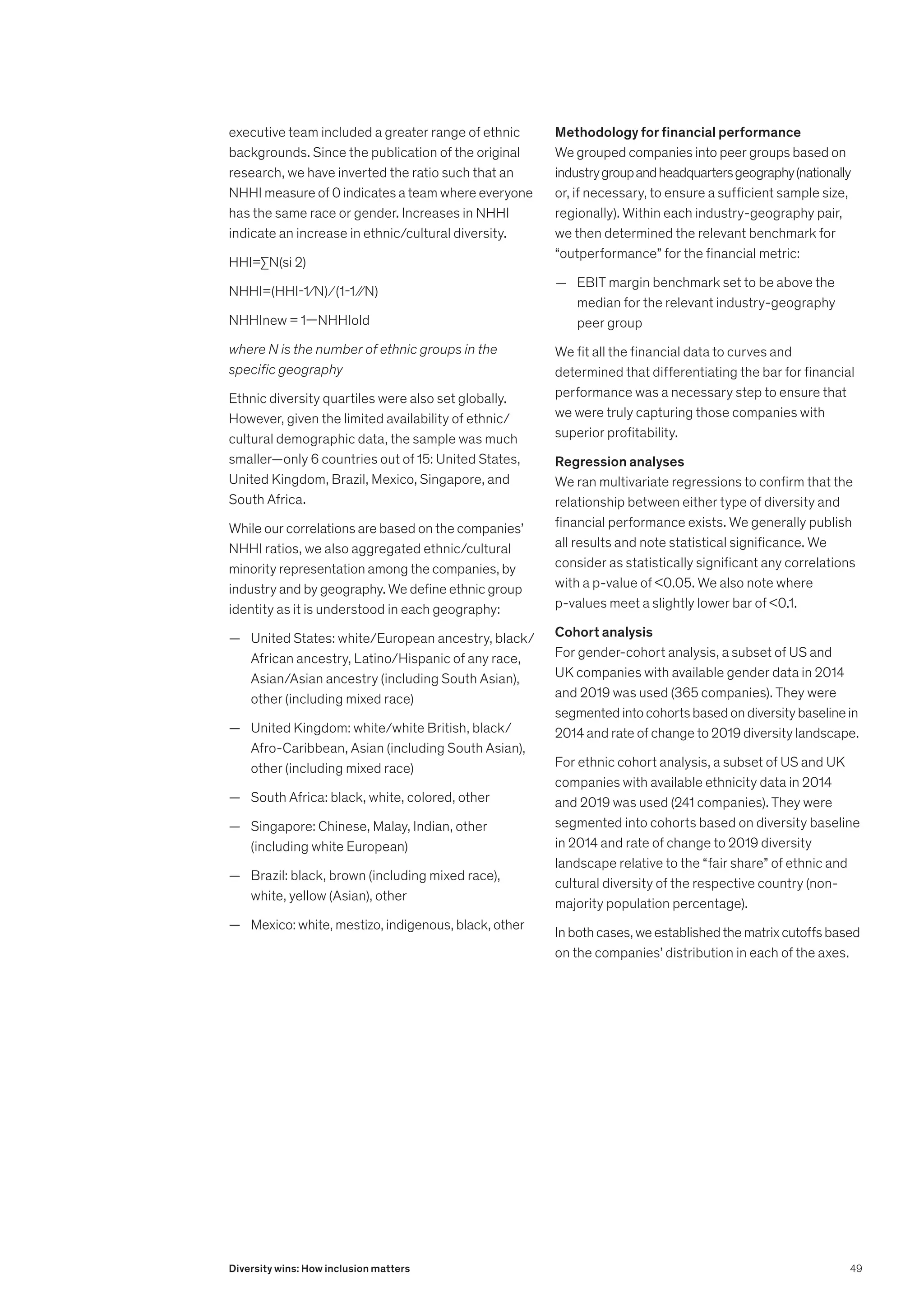 executive team included a greater range of ethnic
backgrounds. Since the publication of the original
research, we have inverted the ratio such that an
NHHI measure of 0 indicates a team where everyone
has the same race or gender. Increases in NHHI
indicate an increase in ethnic/cultural diversity.
HHI=∑N(si 2)
NHHI=(HHI-1∕N) ⁄ (1-1 ∕∕N)
NHHInew = 1—NHHIold
where N is the number of ethnic groups in the
specific geography
Ethnic diversity quartiles were also set globally.
However, given the limited availability of ethnic/
cultural demographic data, the sample was much
smaller—only 6 countries out of 15: United States,
United Kingdom, Brazil, Mexico, Singapore, and
South Africa.
While our correlations are based on the companies’
NHHI ratios, we also aggregated ethnic/cultural
minority representation among the companies, by
industry and by geography. We define ethnic group
identity as it is understood in each geography:
	
— United States: white/European ancestry, black/
African ancestry, Latino/Hispanic of any race,
Asian/Asian ancestry (including South Asian),
other (including mixed race)
	
— United Kingdom: white/white British, black/
Afro-Caribbean, Asian (including South Asian),
other (including mixed race)
	
— South Africa: black, white, colored, other
	
— Singapore: Chinese, Malay, Indian, other
(including white European)
	
— Brazil: black, brown (including mixed race),
white, yellow (Asian), other
	
— Mexico: white, mestizo, indigenous, black, other
Methodology for financial performance
We grouped companies into peer groups based on
industrygroupandheadquartersgeography(nationally
or, if necessary, to ensure a sufficient sample size,
regionally). Within each industry-geography pair,
we then determined the relevant benchmark for
“outperformance” for the financial metric:
	
— EBIT margin benchmark set to be above the
median for the relevant industry-geography
peer group
We fit all the financial data to curves and
determined that differentiating the bar for financial
performance was a necessary step to ensure that
we were truly capturing those companies with
superior profitability.
Regression analyses
We ran multivariate regressions to confirm that the
relationship between either type of diversity and
financial performance exists. We generally publish
all results and note statistical significance. We
consider as statistically significant any correlations
with a p-value of 0.05. We also note where
p-values meet a slightly lower bar of 0.1.
Cohort analysis
For gender-cohort analysis, a subset of US and
UK companies with available gender data in 2014
and 2019 was used (365 companies). They were
segmentedintocohortsbasedondiversitybaselinein
2014 and rate of change to 2019 diversity landscape.
For ethnic cohort analysis, a subset of US and UK
companies with available ethnicity data in 2014
and 2019 was used (241 companies). They were
segmented into cohorts based on diversity baseline
in 2014 and rate of change to 2019 diversity
landscape relative to the “fair share” of ethnic and
cultural diversity of the respective country (non-
majority population percentage).
Inbothcases,weestablishedthematrixcutoffsbased
on the companies’ distribution in each of the axes.
49
Diversity wins: How inclusion matters
 