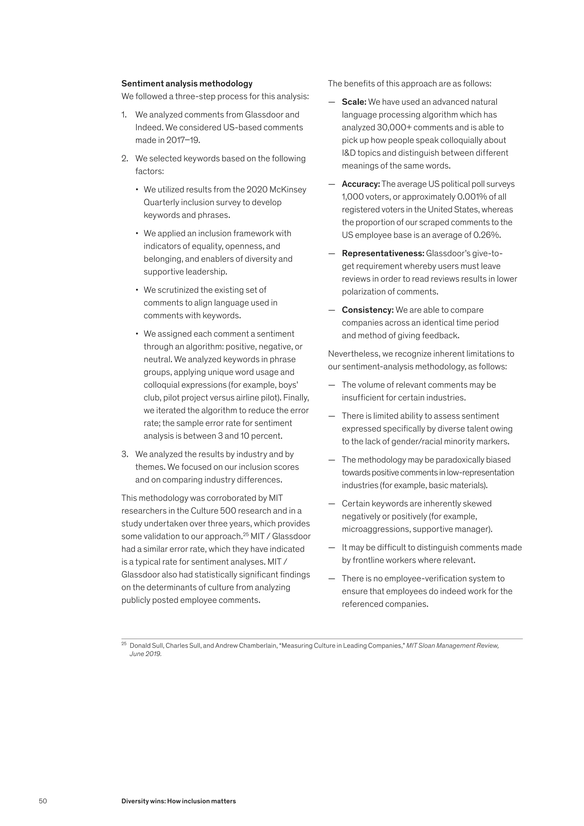 Sentiment analysis methodology
We followed a three-step process for this analysis:
1.	 We analyzed comments from Glassdoor and
Indeed. We considered US-based comments
made in 2017–19.
2.	 We selected keywords based on the following
factors:
•	 We utilized results from the 2020 McKinsey
Quarterly inclusion survey to develop
keywords and phrases.
•	 We applied an inclusion framework with
indicators of equality, openness, and
belonging, and enablers of diversity and
supportive leadership.
•	 We scrutinized the existing set of
comments to align language used in
comments with keywords.
•	 We assigned each comment a sentiment
through an algorithm: positive, negative, or
neutral. We analyzed keywords in phrase
groups, applying unique word usage and
colloquial expressions (for example, boys’
club, pilot project versus airline pilot). Finally,
we iterated the algorithm to reduce the error
rate; the sample error rate for sentiment
analysis is between 3 and 10 percent.
3.	 We analyzed the results by industry and by
themes. We focused on our inclusion scores
and on comparing industry differences.
This methodology was corroborated by MIT
researchers in the Culture 500 research and in a
study undertaken over three years, which provides
some validation to our approach.25
MIT / Glassdoor
had a similar error rate, which they have indicated
is a typical rate for sentiment analyses. MIT /
Glassdoor also had statistically significant findings
on the determinants of culture from analyzing
publicly posted employee comments.
The benefits of this approach are as follows:
	
— Scale: We have used an advanced natural
language processing algorithm which has
analyzed 30,000+ comments and is able to
pick up how people speak colloquially about
ID topics and distinguish between different
meanings of the same words.
	
— Accuracy: The average US political poll surveys
1,000 voters, or approximately 0.001% of all
registered voters in the United States, whereas
the proportion of our scraped comments to the
US employee base is an average of 0.26%.
	
— Representativeness: Glassdoor’s give-to-
get requirement whereby users must leave
reviews in order to read reviews results in lower
polarization of comments.
	
— Consistency: We are able to compare
companies across an identical time period
and method of giving feedback.
Nevertheless, we recognize inherent limitations to
our sentiment-analysis methodology, as follows:
	
— The volume of relevant comments may be
insufficient for certain industries.
	
— There is limited ability to assess sentiment
expressed specifically by diverse talent owing
to the lack of gender/racial minority markers.
	
— The methodology may be paradoxically biased
towardspositivecommentsinlow-representation
industries (for example, basic materials).
	
— Certain keywords are inherently skewed
negatively or positively (for example,
microaggressions, supportive manager).
	
— It may be difficult to distinguish comments made
by frontline workers where relevant.
	
— There is no employee-verification system to
ensure that employees do indeed work for the
referenced companies.
25
	 Donald Sull, Charles Sull, and Andrew Chamberlain, “Measuring Culture in Leading Companies,” MIT Sloan Management Review,
June 2019.
50 Diversity wins: How inclusion matters
 