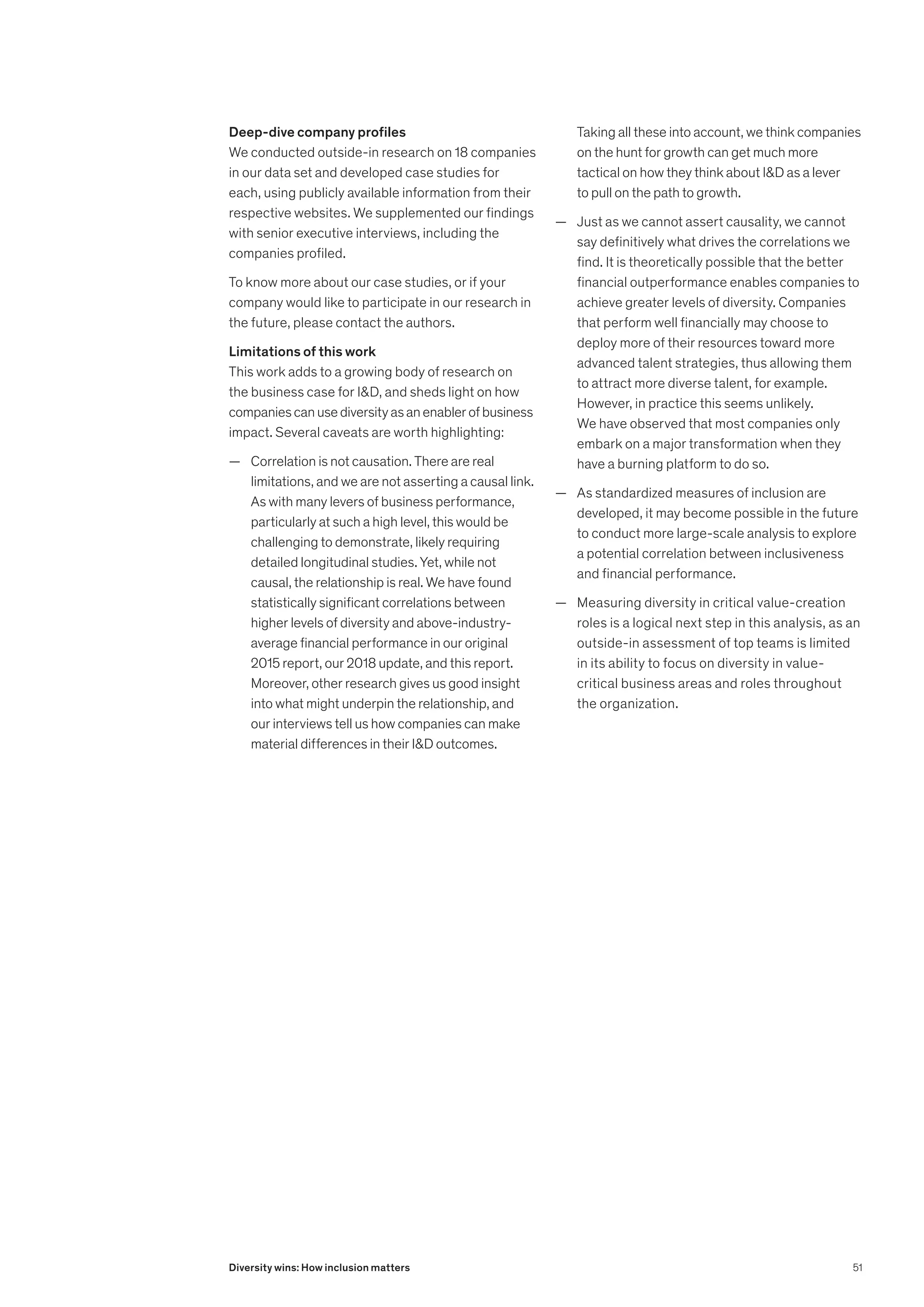Deep-dive company profiles
We conducted outside-in research on 18 companies
in our data set and developed case studies for
each, using publicly available information from their
respective websites. We supplemented our findings
with senior executive interviews, including the
companies profiled.
To know more about our case studies, or if your
company would like to participate in our research in
the future, please contact the authors.
Limitations of this work
This work adds to a growing body of research on
the business case for ID, and sheds light on how
companiescanusediversityasanenablerofbusiness
impact. Several caveats are worth highlighting:
	
— Correlation is not causation. There are real
limitations, and we are not asserting a causal link.
As with many levers of business performance,
particularly at such a high level, this would be
challenging to demonstrate, likely requiring
detailed longitudinal studies. Yet, while not
causal, the relationship is real. We have found
statistically significant correlations between
higher levels of diversity and above-industry-
average financial performance in our original
2015 report, our 2018 update, and this report.
Moreover, other research gives us good insight
into what might underpin the relationship, and
our interviews tell us how companies can make
material differences in their ID outcomes.
Taking all these into account, we think companies
on the hunt for growth can get much more
tactical on how they think about ID as a lever
to pull on the path to growth.
	
— Just as we cannot assert causality, we cannot
say definitively what drives the correlations we
find. It is theoretically possible that the better
financial outperformance enables companies to
achieve greater levels of diversity. Companies
that perform well financially may choose to
deploy more of their resources toward more
advanced talent strategies, thus allowing them
to attract more diverse talent, for example.
However, in practice this seems unlikely.
We have observed that most companies only
embark on a major transformation when they
have a burning platform to do so.
	
— As standardized measures of inclusion are
developed, it may become possible in the future
to conduct more large-scale analysis to explore
a potential correlation between inclusiveness
and financial performance.
	
— Measuring diversity in critical value-creation
roles is a logical next step in this analysis, as an
outside-in assessment of top teams is limited
in its ability to focus on diversity in value-
critical business areas and roles throughout
the organization.
51
Diversity wins: How inclusion matters
 