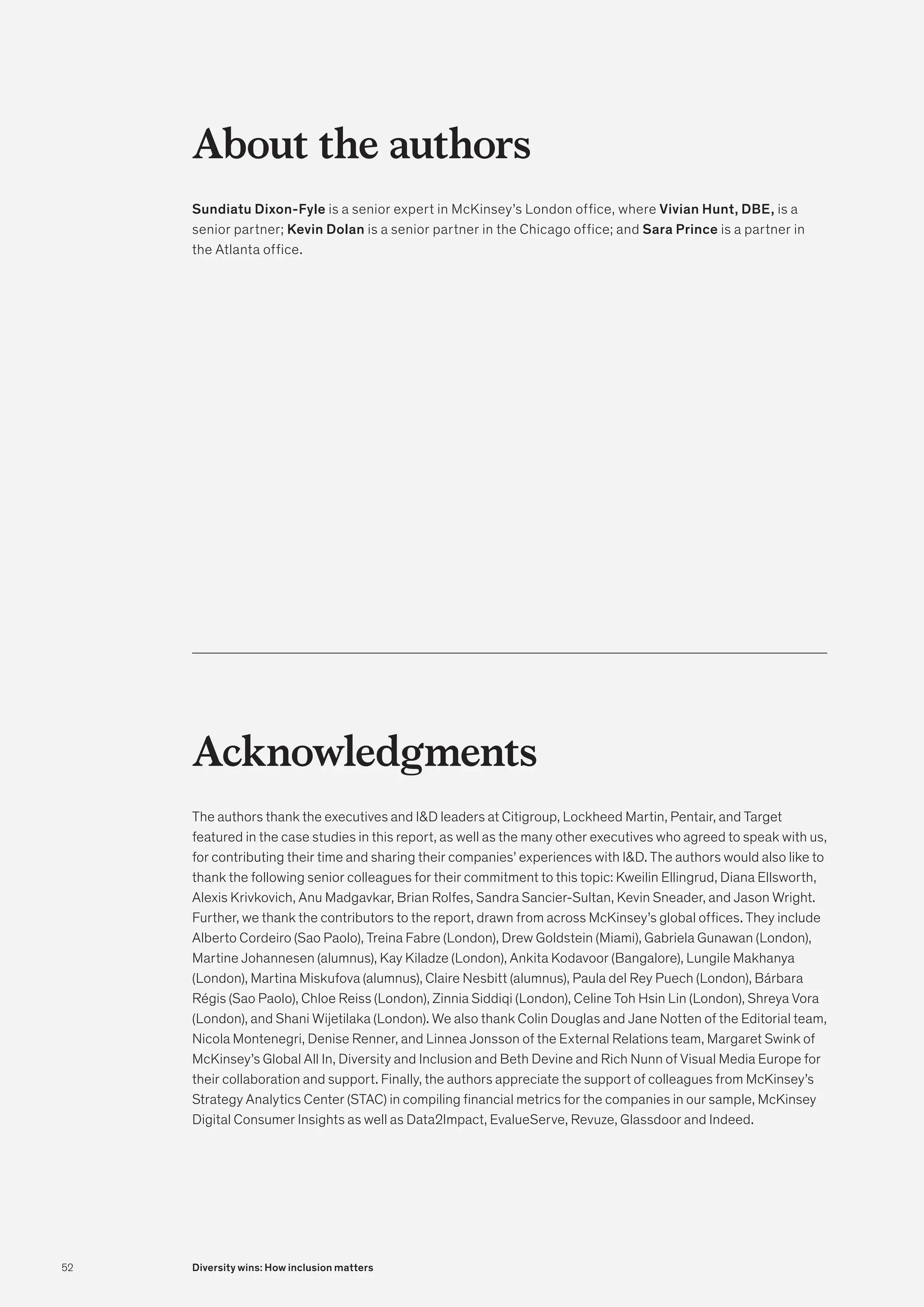 About the authors
Sundiatu Dixon-Fyle is a senior expert in McKinsey’s London office, where Vivian Hunt, DBE, is a
senior partner; Kevin Dolan is a senior partner in the Chicago office; and Sara Prince is a partner in
the Atlanta office.
Acknowledgments
The authors thank the executives and ID leaders at Citigroup, Lockheed Martin, Pentair, and Target
featured in the case studies in this report, as well as the many other executives who agreed to speak with us,
for contributing their time and sharing their companies’ experiences with ID. The authors would also like to
thank the following senior colleagues for their commitment to this topic: Kweilin Ellingrud, Diana Ellsworth,
Alexis Krivkovich, Anu Madgavkar, Brian Rolfes, Sandra Sancier-Sultan, Kevin Sneader, and Jason Wright.
Further, we thank the contributors to the report, drawn from across McKinsey’s global offices. They include
Alberto Cordeiro (Sao Paolo), Treina Fabre (London), Drew Goldstein (Miami), Gabriela Gunawan (London),
Martine Johannesen (alumnus), Kay Kiladze (London), Ankita Kodavoor (Bangalore), Lungile Makhanya
(London), Martina Miskufova (alumnus), Claire Nesbitt (alumnus), Paula del Rey Puech (London), Bárbara
Régis (Sao Paolo), Chloe Reiss (London), Zinnia Siddiqi (London), Celine Toh Hsin Lin (London), Shreya Vora
(London), and Shani Wijetilaka (London). We also thank Colin Douglas and Jane Notten of the Editorial team,
Nicola Montenegri, Denise Renner, and Linnea Jonsson of the External Relations team, Margaret Swink of
McKinsey’s Global All In, Diversity and Inclusion and Beth Devine and Rich Nunn of Visual Media Europe for
their collaboration and support. Finally, the authors appreciate the support of colleagues from McKinsey’s
Strategy Analytics Center (STAC) in compiling financial metrics for the companies in our sample, McKinsey
Digital Consumer Insights as well as Data2Impact, EvalueServe, Revuze, Glassdoor and Indeed.
52 Diversity wins: How inclusion matters
 