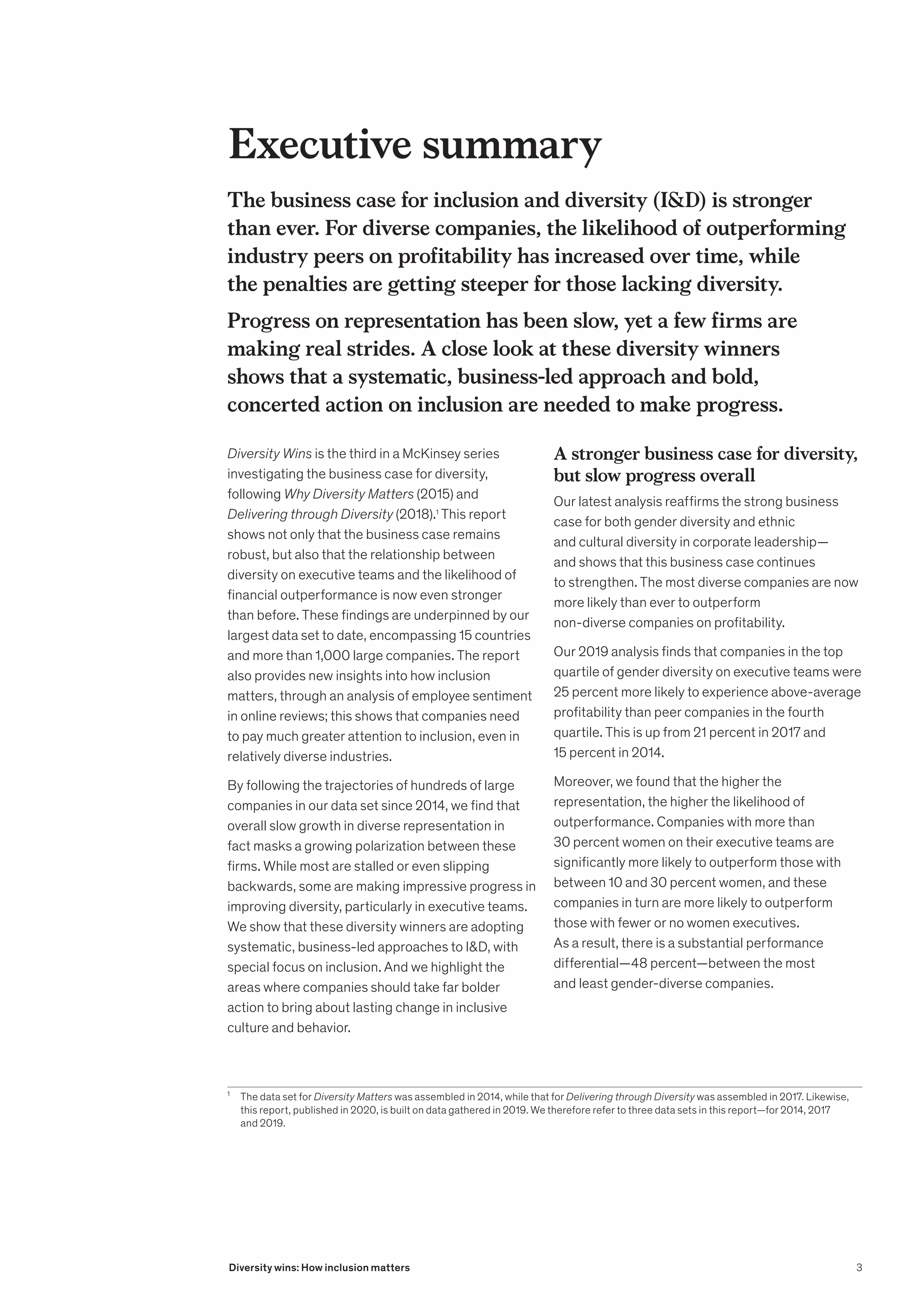 The business case for inclusion and diversity (ID) is stronger
than ever. For diverse companies, the likelihood of outperforming
industry peers on profitability has increased over time, while
the penalties are getting steeper for those lacking diversity.
Progress on representation has been slow, yet a few firms are
making real strides. A close look at these diversity winners
shows that a systematic, business-led approach and bold,
concerted action on inclusion are needed to make progress.
1
	 The data set for Diversity Matters was assembled in 2014, while that for Delivering through Diversity was assembled in 2017. Likewise,
this report, published in 2020, is built on data gathered in 2019. We therefore refer to three data sets in this report—for 2014, 2017
and 2019.
Diversity Wins is the third in a McKinsey series
investigating the business case for diversity,
following Why Diversity Matters (2015) and
Delivering through Diversity (2018).1
This report
shows not only that the business case remains
robust, but also that the relationship between
diversity on executive teams and the likelihood of
financial outperformance is now even stronger
than before. These findings are underpinned by our
largest data set to date, encompassing 15 countries
and more than 1,000 large companies. The report
also provides new insights into how inclusion
matters, through an analysis of employee sentiment
in online reviews; this shows that companies need
to pay much greater attention to inclusion, even in
relatively diverse industries.
By following the trajectories of hundreds of large
companies in our data set since 2014, we find that
overall slow growth in diverse representation in
fact masks a growing polarization between these
firms. While most are stalled or even slipping
backwards, some are making impressive progress in
improving diversity, particularly in executive teams.
We show that these diversity winners are adopting
systematic, business-led approaches to ID, with
special focus on inclusion. And we highlight the
areas where companies should take far bolder
action to bring about lasting change in inclusive
culture and behavior.
A stronger business case for diversity,
but slow progress overall
Our latest analysis reaffirms the strong business
case for both gender diversity and ethnic
and cultural diversity in corporate leadership—
and shows that this business case continues
to strengthen. The most diverse companies are now
more likely than ever to outperform
non-diverse companies on profitability.
Our 2019 analysis finds that companies in the top
quartile of gender diversity on executive teams were
25 percent more likely to experience above-average
profitability than peer companies in the fourth
quartile. This is up from 21 percent in 2017 and
15 percent in 2014.
Moreover, we found that the higher the
representation, the higher the likelihood of
outperformance. Companies with more than
30 percent women on their executive teams are
significantly more likely to outperform those with
between 10 and 30 percent women, and these
companies in turn are more likely to outperform
those with fewer or no women executives.
As a result, there is a substantial performance
differential—48 percent—between the most
and least gender-diverse companies.
Executive summary
3
Diversity wins: How inclusion matters
 