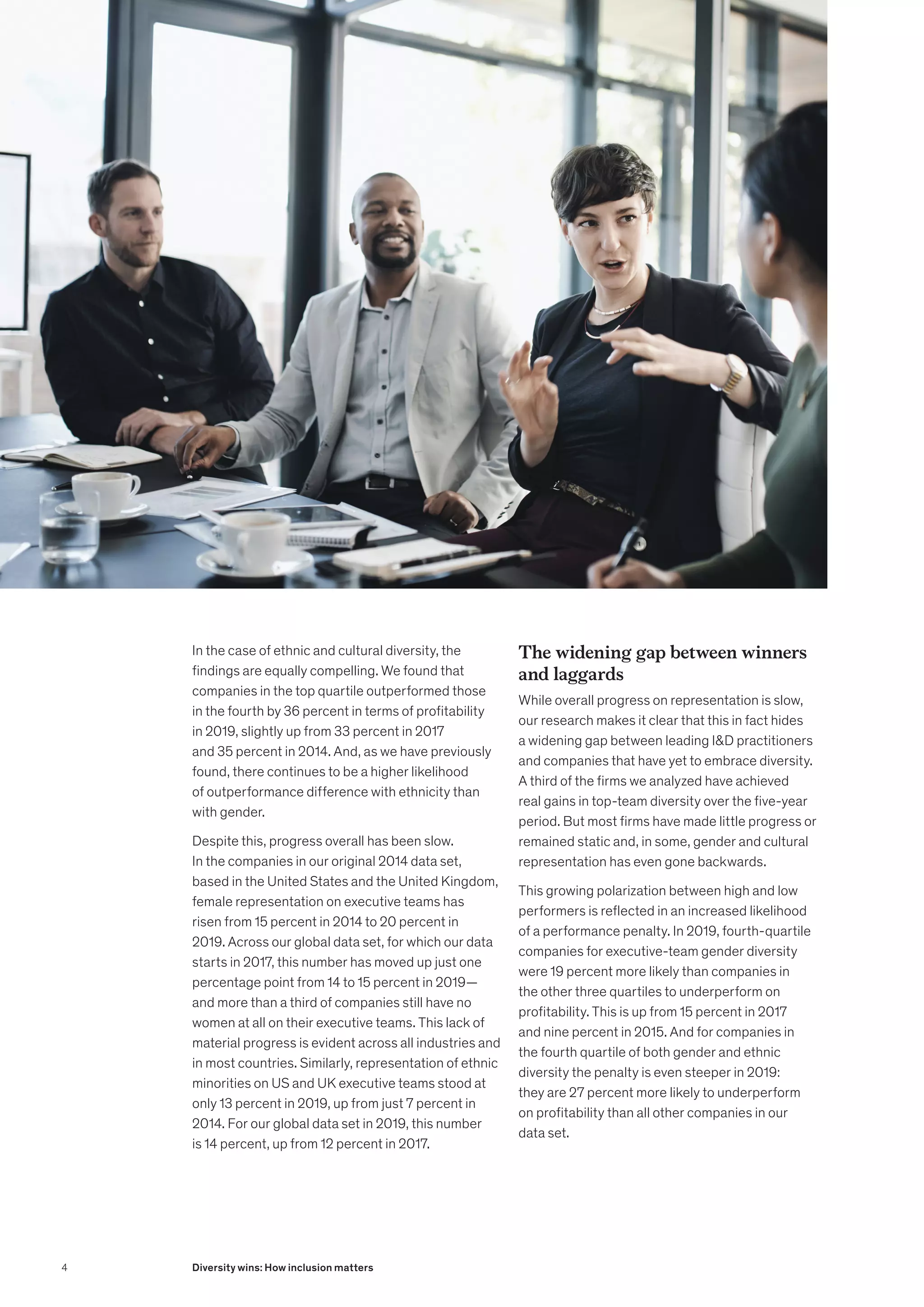 In the case of ethnic and cultural diversity, the
findings are equally compelling. We found that
companies in the top quartile outperformed those
in the fourth by 36 percent in terms of profitability
in 2019, slightly up from 33 percent in 2017
and 35 percent in 2014. And, as we have previously
found, there continues to be a higher likelihood
of outperformance difference with ethnicity than
with gender.
Despite this, progress overall has been slow.
In the companies in our original 2014 data set,
based in the United States and the United Kingdom,
female representation on executive teams has
risen from 15 percent in 2014 to 20 percent in
2019. Across our global data set, for which our data
starts in 2017, this number has moved up just one
percentage point from 14 to 15 percent in 2019—
and more than a third of companies still have no
women at all on their executive teams. This lack of
material progress is evident across all industries and
in most countries. Similarly, representation of ethnic
minorities on US and UK executive teams stood at
only 13 percent in 2019, up from just 7 percent in
2014. For our global data set in 2019, this number
is 14 percent, up from 12 percent in 2017.
The widening gap between winners
and laggards
While overall progress on representation is slow,
our research makes it clear that this in fact hides
a widening gap between leading ID practitioners
and companies that have yet to embrace diversity.
A third of the firms we analyzed have achieved
real gains in top-team diversity over the five-year
period. But most firms have made little progress or
remained static and, in some, gender and cultural
representation has even gone backwards.
This growing polarization between high and low
performers is reflected in an increased likelihood
of a performance penalty. In 2019, fourth-quartile
companies for executive-team gender diversity
were 19 percent more likely than companies in
the other three quartiles to underperform on
profitability. This is up from 15 percent in 2017
and nine percent in 2015. And for companies in
the fourth quartile of both gender and ethnic
diversity the penalty is even steeper in 2019:
they are 27 percent more likely to underperform
on profitability than all other companies in our
data set.
4 Diversity wins: How inclusion matters
 