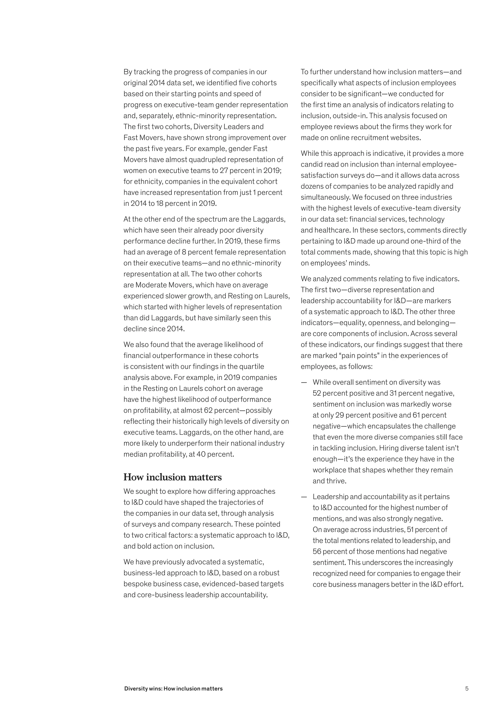 By tracking the progress of companies in our
original 2014 data set, we identified five cohorts
based on their starting points and speed of
progress on executive-team gender representation
and, separately, ethnic-minority representation.
The first two cohorts, Diversity Leaders and
Fast Movers, have shown strong improvement over
the past five years. For example, gender Fast
Movers have almost quadrupled representation of
women on executive teams to 27 percent in 2019;
for ethnicity, companies in the equivalent cohort
have increased representation from just 1 percent
in 2014 to 18 percent in 2019.
At the other end of the spectrum are the Laggards,
which have seen their already poor diversity
performance decline further. In 2019, these firms
had an average of 8 percent female representation
on their executive teams—and no ethnic-minority
representation at all. The two other cohorts
are Moderate Movers, which have on average
experienced slower growth, and Resting on Laurels,
which started with higher levels of representation
than did Laggards, but have similarly seen this
decline since 2014.
We also found that the average likelihood of
financial outperformance in these cohorts
is consistent with our findings in the quartile
analysis above. For example, in 2019 companies
in the Resting on Laurels cohort on average
have the highest likelihood of outperformance
on profitability, at almost 62 percent—possibly
reflecting their historically high levels of diversity on
executive teams. Laggards, on the other hand, are
more likely to underperform their national industry
median profitability, at 40 percent.
How inclusion matters
We sought to explore how differing approaches
to ID could have shaped the trajectories of
the companies in our data set, through analysis
of surveys and company research. These pointed
to two critical factors: a systematic approach to ID,
and bold action on inclusion.
We have previously advocated a systematic,
business-led approach to ID, based on a robust
bespoke business case, evidenced-based targets
and core-business leadership accountability.
To further understand how inclusion matters—and
specifically what aspects of inclusion employees
consider to be significant—we conducted for
the first time an analysis of indicators relating to
inclusion, outside-in. This analysis focused on
employee reviews about the firms they work for
made on online recruitment websites.
While this approach is indicative, it provides a more
candid read on inclusion than internal employee-
satisfaction surveys do—and it allows data across
dozens of companies to be analyzed rapidly and
simultaneously. We focused on three industries
with the highest levels of executive-team diversity
in our data set: financial services, technology
and healthcare. In these sectors, comments directly
pertaining to ID made up around one-third of the
total comments made, showing that this topic is high
on employees’ minds.
We analyzed comments relating to five indicators.
The first two—diverse representation and
leadership accountability for ID—are markers
of a systematic approach to ID. The other three
indicators—equality, openness, and belonging—
are core components of inclusion. Across several
of these indicators, our findings suggest that there
are marked “pain points” in the experiences of
employees, as follows:
	
— While overall sentiment on diversity was
52 percent positive and 31 percent negative,
sentiment on inclusion was markedly worse
at only 29 percent positive and 61 percent
negative—which encapsulates the challenge
that even the more diverse companies still face
in tackling inclusion. Hiring diverse talent isn’t
enough—it’s the experience they have in the
workplace that shapes whether they remain
and thrive.
	
— Leadership and accountability as it pertains
to ID accounted for the highest number of
mentions, and was also strongly negative.
On average across industries, 51 percent of
the total mentions related to leadership, and
56 percent of those mentions had negative
sentiment. This underscores the increasingly
recognized need for companies to engage their
core business managers better in the ID effort.
5
Diversity wins: How inclusion matters
 