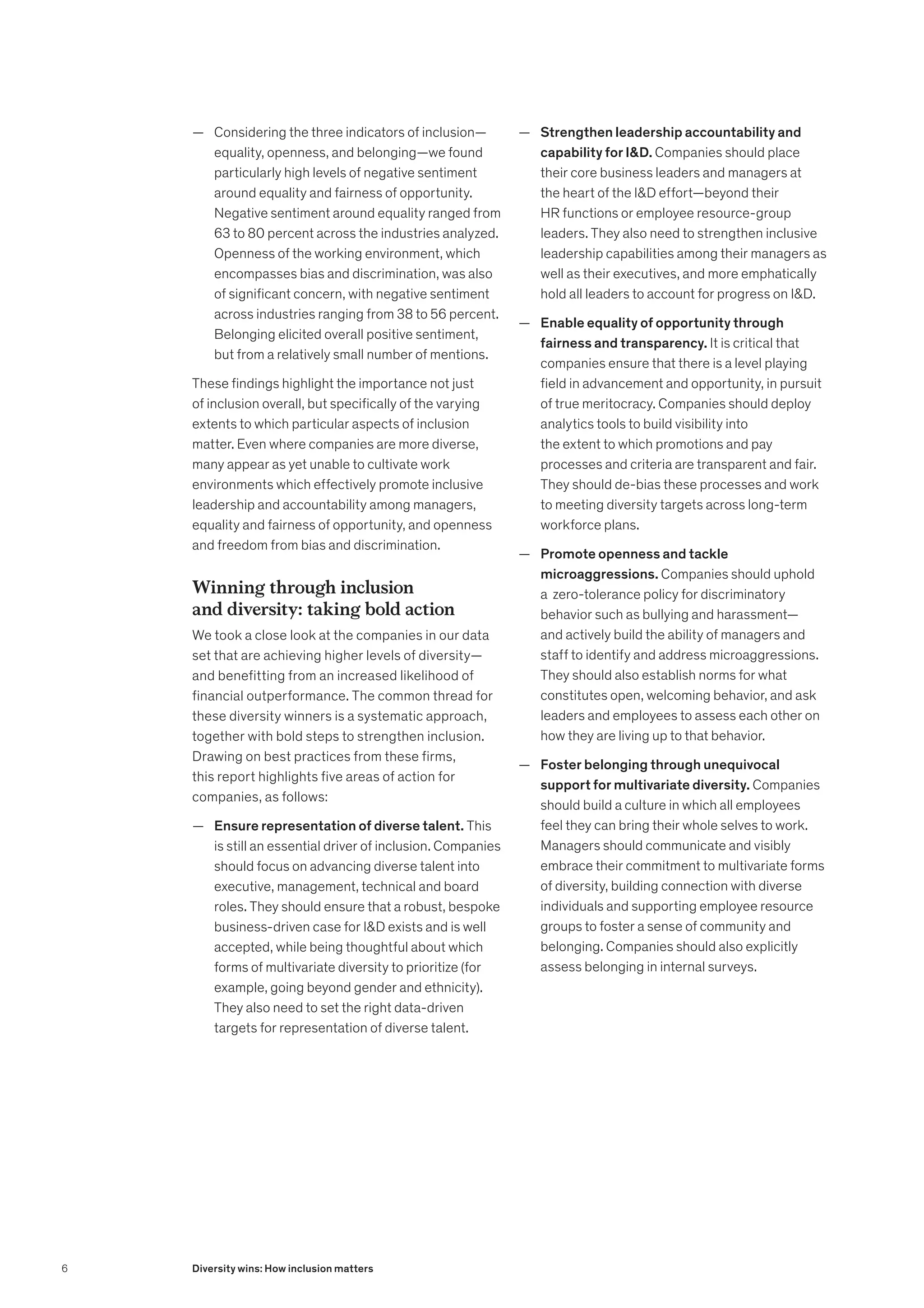 — Considering the three indicators of inclusion—
equality, openness, and belonging—we found
particularly high levels of negative sentiment
around equality and fairness of opportunity.
Negative sentiment around equality ranged from
63 to 80 percent across the industries analyzed.
Openness of the working environment, which
encompasses bias and discrimination, was also
of significant concern, with negative sentiment
across industries ranging from 38 to 56 percent.
Belonging elicited overall positive sentiment,
but from a relatively small number of mentions.
These findings highlight the importance not just
of inclusion overall, but specifically of the varying
extents to which particular aspects of inclusion
matter. Even where companies are more diverse,
many appear as yet unable to cultivate work
environments which effectively promote inclusive
leadership and accountability among managers,
equality and fairness of opportunity, and openness
and freedom from bias and discrimination.
Winning through inclusion
and diversity: taking bold action
We took a close look at the companies in our data
set that are achieving higher levels of diversity—
and benefitting from an increased likelihood of
financial outperformance. The common thread for
these diversity winners is a systematic approach,
together with bold steps to strengthen inclusion.
Drawing on best practices from these firms,
this report highlights five areas of action for
companies, as follows:
	
— Ensure representation of diverse talent. This
is still an essential driver of inclusion. Companies
should focus on advancing diverse talent into
executive, management, technical and board
roles. They should ensure that a robust, bespoke
business-driven case for ID exists and is well
accepted, while being thoughtful about which
forms of multivariate diversity to prioritize (for
example, going beyond gender and ethnicity).
They also need to set the right data-driven
targets for representation of diverse talent.
	
— Strengthen leadership accountability and
capability for ID. Companies should place
their core business leaders and managers at
the heart of the ID effort—beyond their
HR functions or employee resource-group
leaders. They also need to strengthen inclusive
leadership capabilities among their managers as
well as their executives, and more emphatically
hold all leaders to account for progress on ID.
	
— Enable equality of opportunity through
fairness and transparency. It is critical that
companies ensure that there is a level playing
field in advancement and opportunity, in pursuit
of true meritocracy. Companies should deploy
analytics tools to build visibility into
the extent to which promotions and pay
processes and criteria are transparent and fair.
They should de-bias these processes and work
to meeting diversity targets across long-term
workforce plans.
	
— Promote openness and tackle
microaggressions. Companies should uphold
a zero-tolerance policy for discriminatory
behavior such as bullying and harassment—
and actively build the ability of managers and
staff to identify and address microaggressions.
They should also establish norms for what
constitutes open, welcoming behavior, and ask
leaders and employees to assess each other on
how they are living up to that behavior.
	
— Foster belonging through unequivocal
support for multivariate diversity. Companies
should build a culture in which all employees
feel they can bring their whole selves to work.
Managers should communicate and visibly
embrace their commitment to multivariate forms
of diversity, building connection with diverse
individuals and supporting employee resource
groups to foster a sense of community and
belonging. Companies should also explicitly
assess belonging in internal surveys.
6 Diversity wins: How inclusion matters
 