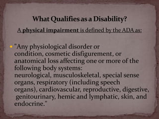 A physical impairment is defined by the ADA as:<br />"Any physiological disorder or condition, cosmetic disfigurement, or ...