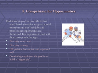 8. Competition for Opportunities8. Competition for Opportunities
Traditional employees may believe that
newly hired minorities are given special
treatment and that their jobs and
promotional opportunities are
threatened. It is important to deal with
these perceptions through:
 Diversity awareness.
 Diversity training.
 HR policies that are fair and explained
well.
 Convincing employees the goal is to
build a “bigger pie”.
 