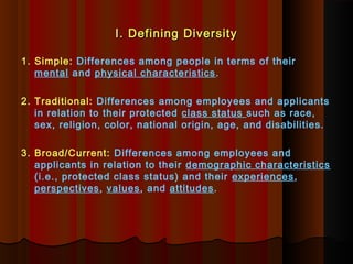 I. Defining DiversityI. Defining Diversity
1. Simple: Differences among people in terms of their
mental and physical characteristics.
2. Traditional: Differences among employees and applicants
in relation to their protected class status such as race,
sex, religion, color, national origin, age, and disabilities.
3. Broad/Current: Differences among employees and
applicants in relation to their demographic characteristics
(i.e., protected class status) and their experiences,
perspectives, values, and attitudes.
 