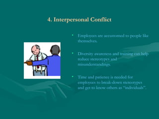 4. Interpersonal Conflict
• Employees are accustomed to people like
themselves.
• Diversity awareness and training can help
reduce stereotypes and
misunderstandings.
• Time and patience is needed for
employees to break-down stereotypes
and get to know others as “individuals”.
 