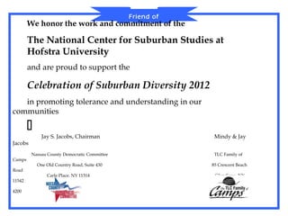Friend of
        We honor the work and                 commitment
                                                 Diversity   of the

        The National Center for Suburban Studies at
        Hofstra University
        and are proud to support the

        Celebration of Suburban Diversity 2012
   in promoting tolerance and understanding in our
communities

        
              Jay S. Jacobs, Chairman                                  Mindy & Jay
Jacobs
         Nassau County Democratic Committee                            TLC Family of
Camps
            One Old Country Road, Suite 430                           85 Crescent Beach
Road
                Carle Place, NY 11514                                  Glen Cove, NY
11542
                    516.294.3366                                           516-656-
4200
 
