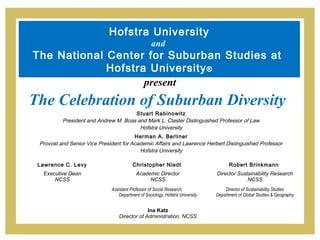 Hofstra University
                                                   and
The National Center for Suburban Studies at
             Hofstra University ®
                    present
The Celebration of Suburban Diversity
                                      Stuart Rabinowitz
          President and Andrew M. Boas and Mark L. Claster Distinguished Professor of Law
                                        Hofstra University
                                        Herman A. Berliner
 Provost and Senior Vice President for Academic Affairs and Lawrence Herbert Distinguished Professor
                                          Hofstra University

 Lawrence C. Levy                        Christopher Niedt                           Robert Brinkmann
  Executive Dean                           Academic Director                   Director Sustainability Research
      NCSS                                      NCSS                                        NCSS
                              Assistant Professor of Social Research,              Director of Sustainability Studies
                                 Department of Sociology, Hofstra University   Department of Global Studies & Geography


                                              Ina Katz
                                 Director of Administration, NCSS
 