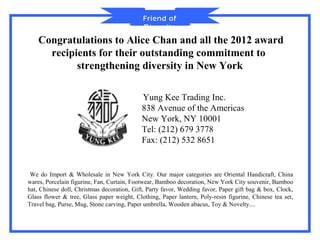 Friend of
                                            Diversity
    Congratulations to Alice Chan and all the 2012 award
      recipients for their outstanding commitment to
            strengthening diversity in New York

                                            Yung Kee Trading Inc.
                                            838 Avenue of the Americas
                                            New York, NY 10001
                                            Tel: (212) 679 3778
                                            Fax: (212) 532 8651


 We do Import & Wholesale in New York City. Our major categories are Oriental Handicraft, China
wares, Porcelain figurine, Fan, Curtain, Footwear, Bamboo decoration, New York City souvenir, Bamboo
hat, Chinese doll, Christmas decoration, Gift, Party favor, Wedding favor, Paper gift bag & box, Clock,
Glass flower & tree, Glass paper weight, Clothing, Paper lantern, Poly-resin figurine, Chinese tea set,
Travel bag, Purse, Mug, Stone carving, Paper umbrella, Wooden abacus, Toy & Novelty....
 