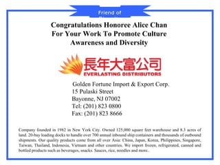 Friend of
                                            Diversity
                  Congratulations Honoree Alice Chan
                  For Your Work To Promote Culture
                       Awareness and Diversity




                             Golden Fortune Import & Export Corp.
                             15 Pulaski Street
                             Bayonne, NJ 07002
                             Tel: (201) 823 0800
                             Fax: (201) 823 8666

Company founded in 1982 in New York City. Owned 125,000 square feet warehouse and 8.3 acres of
land. 20-bay loading docks to handle over 700 annual inbound ship containers and thousands of outbound
shipments. Our quality products come from all over Asia: China, Japan, Korea, Philippines, Singapore,
Taiwan, Thailand, Indonesia, Vietnam and other countries. We import frozen, refrigerated, canned and
bottled products such as beverages, snacks. Sauces, rice, noodles and more..
 