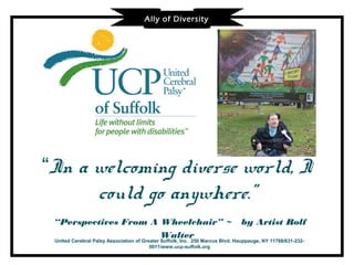 Ally of Diversity




“In a welcoming diverse world, I
      could go anywhere.”
 “Perspectives From A Wheelchair” ~                                           by Artist Rolf
                      Walter
 United Cerebral Palsy Association of Greater Suffolk, Inc. 250 Marcus Blvd. Hauppauge, NY 11788/631-232-
                                         0011/www.ucp-suffolk.org
 