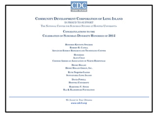 COMMUNITY DEVELOPMENT CORPORATION OF LONG ISLAND
                      IS PROUD TO SUPPORT
   THE NATIONAL CENTER FOR SUBURBAN STUDIES AT HOFSTRA UNIVERSITY®

                  CONGRATULATIONS TO THE
    CELEBRATION OF SUBURBAN DIVERSITY HONOREES OF 2012

                       HONORED KEYNOTE SPEAKER
                          ROBERT B. CATELL
            ADVANCED ENERGY RESEARCH AND TECHNOLOGY CENTER
                              HONOREES
                              ALICE CHAN
            CHINESE AMERICAN ASSOCIATION OF NORTH HEMPSTEAD
                            HENRY HOLLEY
                       HENRY HOLLEY GROUP, INC.
                         RUTH Negrón-GAINES
                        SUSTAINABLE LONG ISLAND
                            DAVID POWELL
                          HOFSTRA UNIVERSITY
                          HARENDRA V. SINGH
                     RAJ & RAJESHWARI FOUNDATION



                       We Invest in Your Dreams
                            www.cdcli.org
 