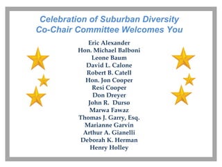 Celebration of Suburban Diversity
Co-Chair Committee Welcomes You
            Eric Alexander
         Hon. Michael Balboni
             Leone Baum
           David L. Calone
           Robert B. Catell
           Hon. Jon Cooper
             Resi Cooper
              Don Dreyer
            John R. Durso
            Marwa Fawaz
         Thomas J. Garry, Esq.
           Marianne Garvin
          Arthur A. Gianelli
          Deborah K. Herman
             Henry Holley
 
