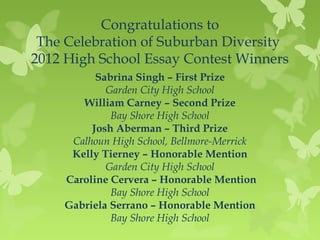 Congratulations to
 The Celebration of Suburban Diversity
2012 High School Essay Contest Winners
          Sabrina Singh – First Prize
            Garden City High School
       William Carney – Second Prize
             Bay Shore High School
         Josh Aberman – Third Prize
     Calhoun High School, Bellmore-Merrick
     Kelly Tierney – Honorable Mention
            Garden City High School
    Caroline Cervera – Honorable Mention
             Bay Shore High School
    Gabriela Serrano – Honorable Mention
             Bay Shore High School
 