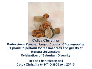 Colby Christina
Professional Dancer, Singer, Actress, Choreographer
 Is proud to perform for the honorees and guests at
                 Hofstra University’s
         Celebration of Suburban Diversity
             To book her, please call
      Colby Christina 641-715-3900 ext. 25715
 