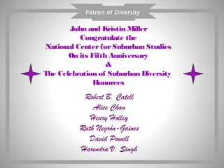 Patron of Diversity


       John and Kristin Miller
          Congratulate the
National Center for Suburban Studies
       On its Fifth Anniversary
                   &
The Celebration of Suburban Diversity
               Honorees
           Robert B. Catell
              Alice Chan
             Henry Holley
          Ruth Negrón-Gaines
             David Powell
          Harendra V. Singh
 