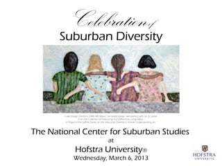 Celebration of
       Suburban Diversity
                                                      




        Cover Image: Horizons, 2008, Milt Masur, bas relief/collage, over-painted with oil, on panel.
                      From the Collection of Embracing Our Differences, Long Island:
         A Project of the Suffolk Center on the Holocaust, Diversity & Human Understanding, Inc.

                                                      
The National Center for Suburban Studies
                                                   at
                  Hofstra University®
                 Wednesday, March 6, 2013
                                                       
 