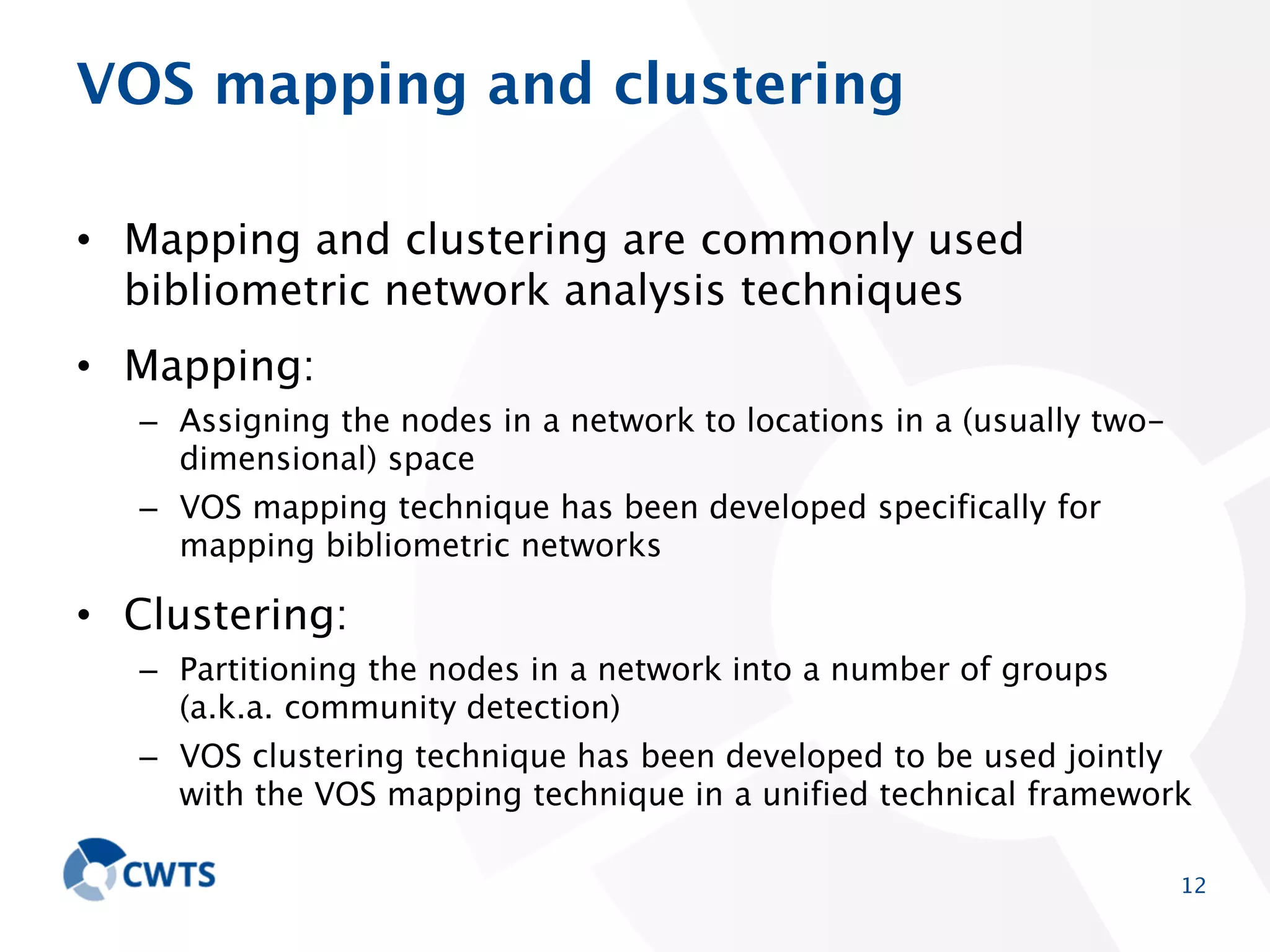 VOS mapping and clustering
• Mapping and clustering are commonly used bibliometric
network analysis techniques
• Mapping:
– Assigning the nodes in a network to locations in a (usually twodimensional) space
– VOS mapping technique has been developed specifically for mapping
bibliometric networks

• Clustering:
– Partitioning the nodes in a network into a number of groups (a.k.a.
community detection)
– VOS clustering technique has been developed to be used jointly with
the VOS mapping technique in a unified technical framework
12

 