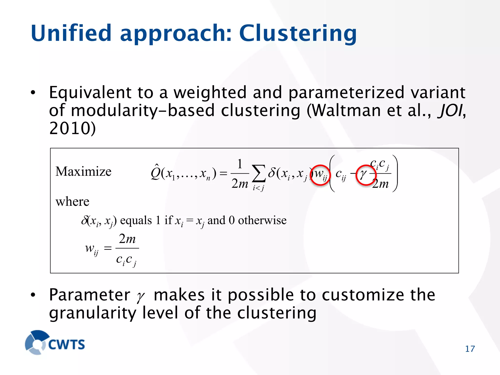 Unified approach: Clustering
• Equivalent to a weighted and parameterized variant of
modularity-based clustering (Waltman et al., JOI, 2010)
ˆ
Q( x1 ,, xn )

Maximize

1
2m i

( xi , x j ) wij cij
j

ci c j
2m

where
(xi, xj) equals 1 if xi = xj and 0 otherwise

wij

2m
ci c j

• Parameter makes it possible to customize the
granularity level of the clustering

17

 