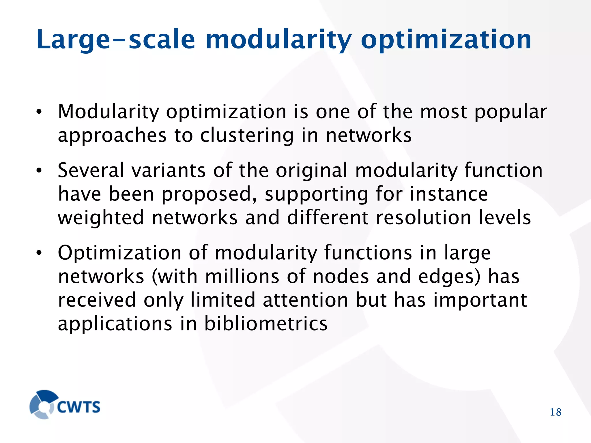 Large-scale modularity optimization
• Modularity optimization is one of the most popular
approaches to clustering in networks
• Several variants of the original modularity function have
been proposed, supporting for instance weighted
networks and different resolution levels
• Optimization of modularity functions in large networks
(with millions of nodes and edges) has received only
limited attention but has important applications in
bibliometrics

18

 