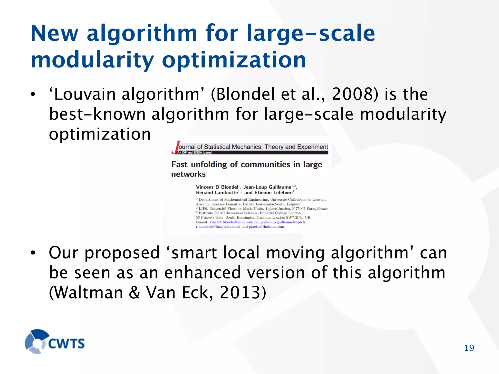 New algorithm for large-scale modularity
optimization
• ‘Louvain algorithm’ (Blondel et al., 2008) is the bestknown algorithm for large-scale modularity optimization

• Our proposed ‘smart local moving algorithm’ can be
seen as an enhanced version of this algorithm (Waltman
& Van Eck, 2013)

19

 