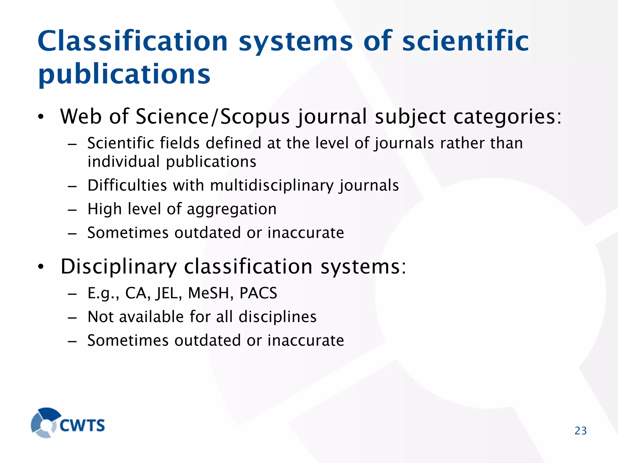 Classification systems of scientific
publications
• Web of Science/Scopus journal subject categories:
– Scientific fields defined at the level of journals rather than individual
publications
– Difficulties with multidisciplinary journals
– High level of aggregation

– Sometimes outdated or inaccurate

• Disciplinary classification systems:
– E.g., CA, JEL, MeSH, PACS
– Not available for all disciplines

– Sometimes outdated or inaccurate

23

 