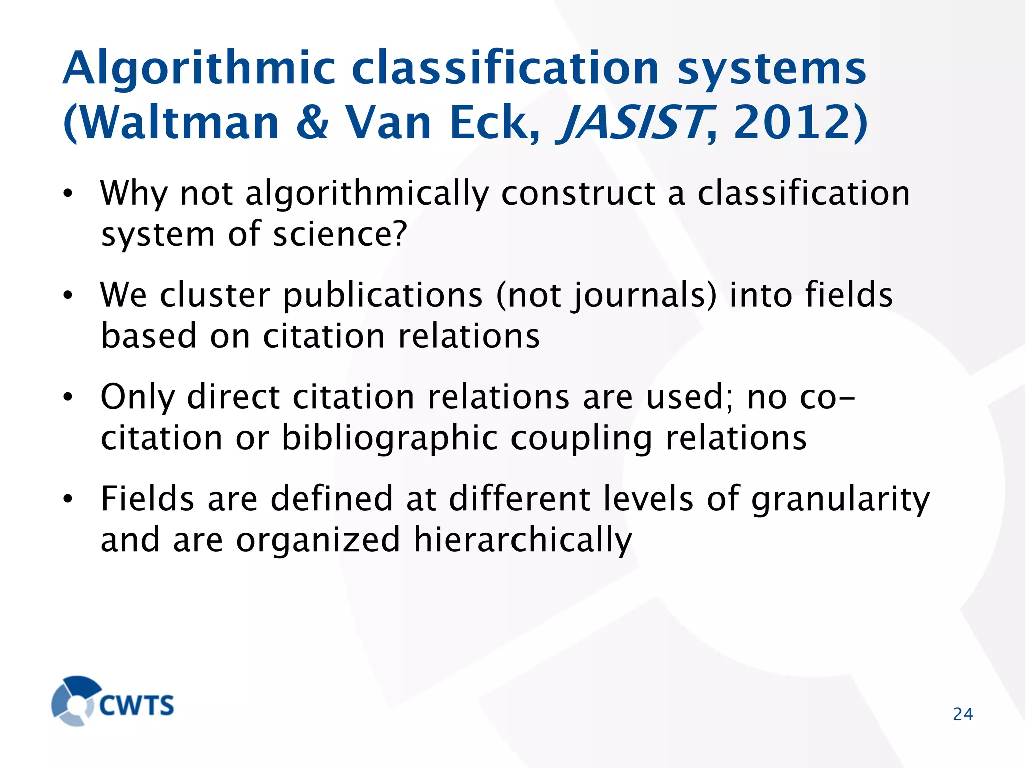 Algorithmic classification systems
(Waltman & Van Eck, JASIST, 2012)
• Why not algorithmically construct a classification system
of science?
• We cluster publications (not journals) into fields based
on citation relations

• Only direct citation relations are used; no co-citation or
bibliographic coupling relations
• Fields are defined at different levels of granularity and
are organized hierarchically

24

 