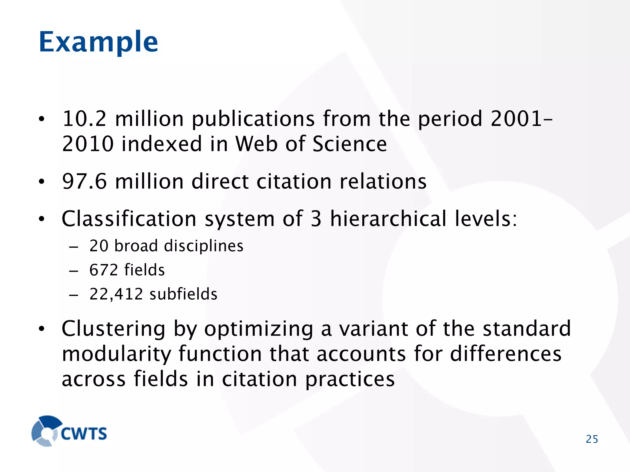 Example
• 10.2 million publications from the period 2001–2010
indexed in Web of Science
• 97.6 million direct citation relations
• Classification system of 3 hierarchical levels:
– 20 broad disciplines
– 672 fields
– 22,412 subfields

• Clustering by optimizing a variant of the standard
modularity function that accounts for differences across
fields in citation practices
25

 