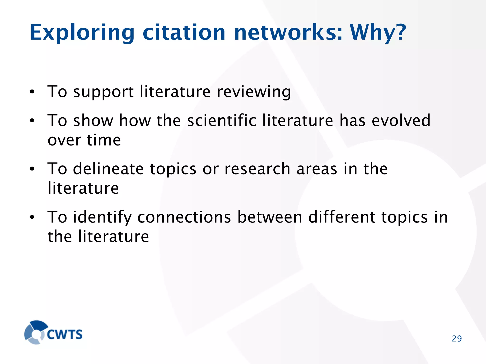 Exploring citation networks: Why?
• To support literature reviewing
• To show how the scientific literature has evolved over
time
• To delineate topics or research areas in the literature
• To identify connections between different topics in the
literature

29

 