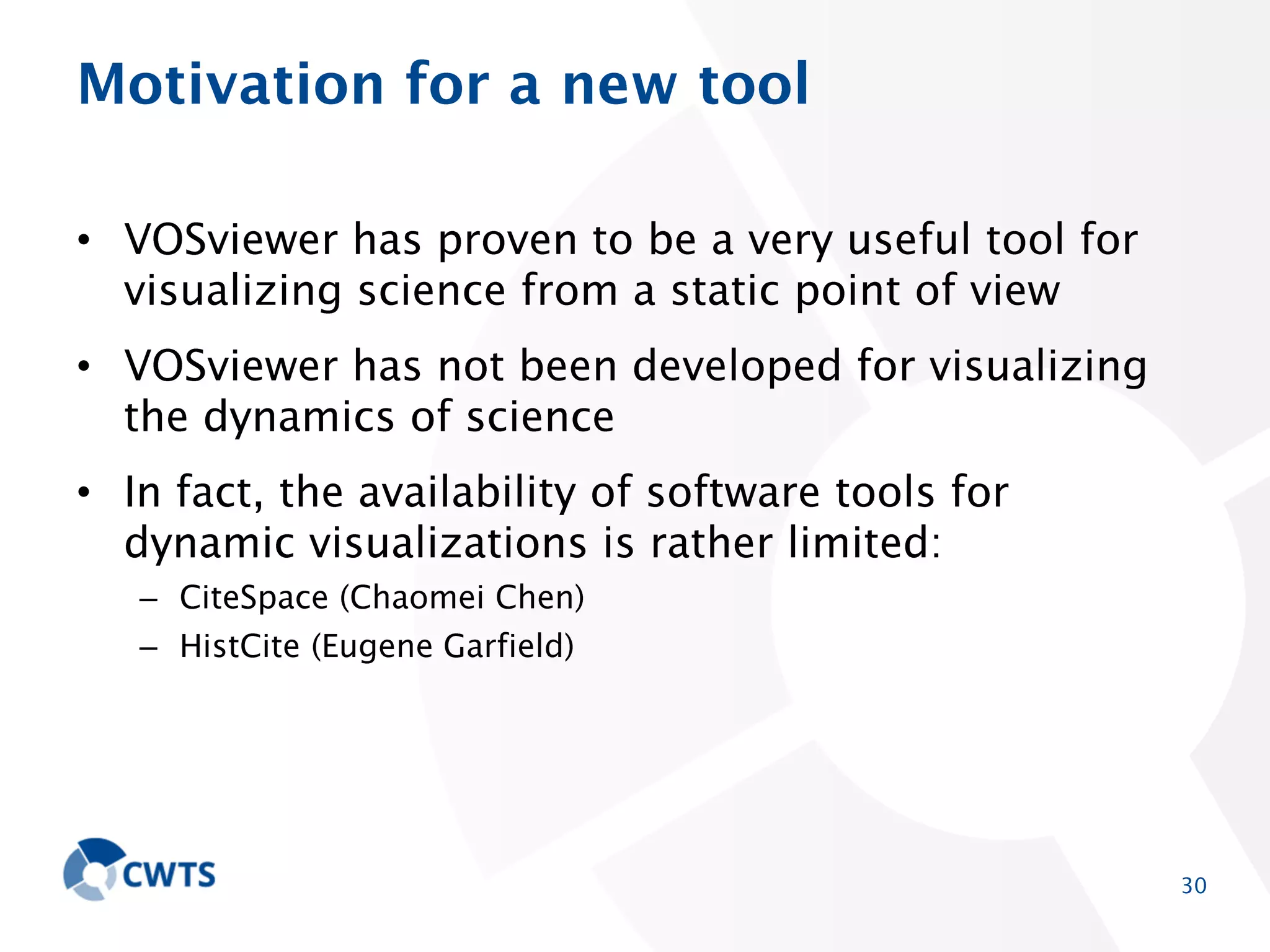 Motivation for a new tool
• VOSviewer has proven to be a very useful tool for
visualizing science from a static point of view
• VOSviewer has not been developed for visualizing the
dynamics of science

• In fact, the availability of software tools for dynamic
visualizations is rather limited:
– CiteSpace (Chaomei Chen)
– HistCite (Eugene Garfield)

30

 