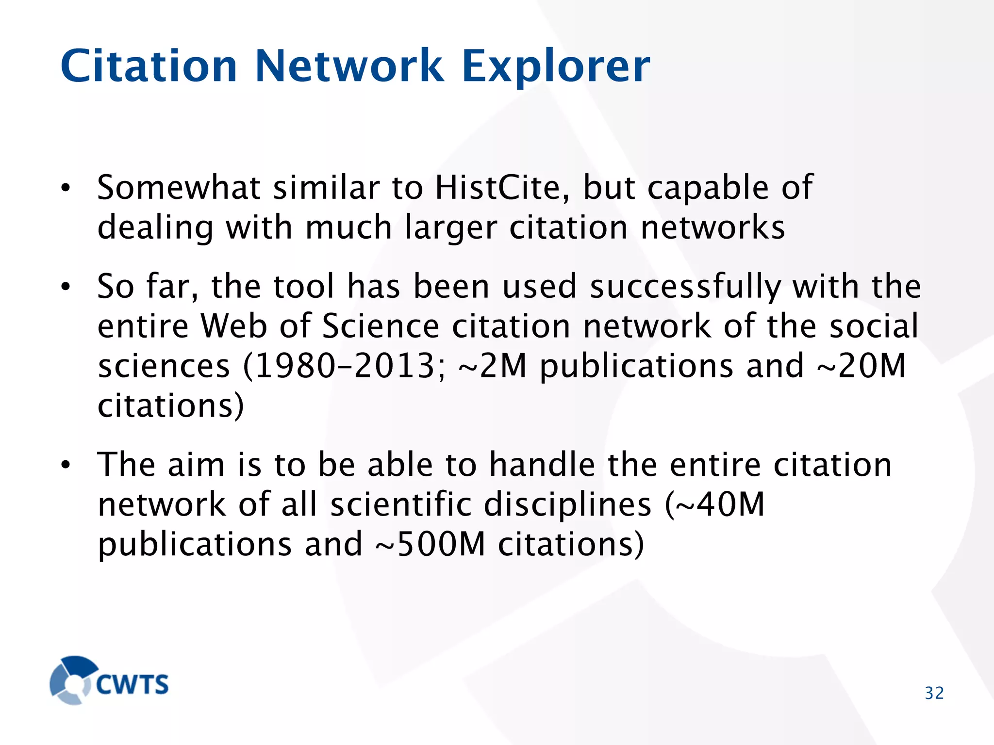 Citation Network Explorer
• Somewhat similar to HistCite, but capable of dealing with
much larger citation networks
• So far, the tool has been used successfully with the
entire Web of Science citation network of the social
sciences (1980–2013; ~2M publications and ~20M
citations)
• The aim is to be able to handle the entire citation
network of all scientific disciplines (~40M publications
and ~500M citations)

32

 