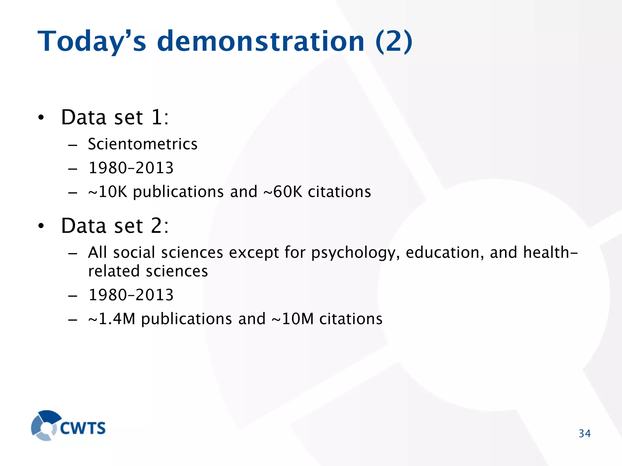 Today’s demonstration (2)
• Data set 1:
– Scientometrics
– 1980–2013
– ~10K publications and ~60K citations

• Data set 2:
– All social sciences except for psychology, education, and health-related
sciences
– 1980–2013
– ~1.4M publications and ~10M citations

34

 