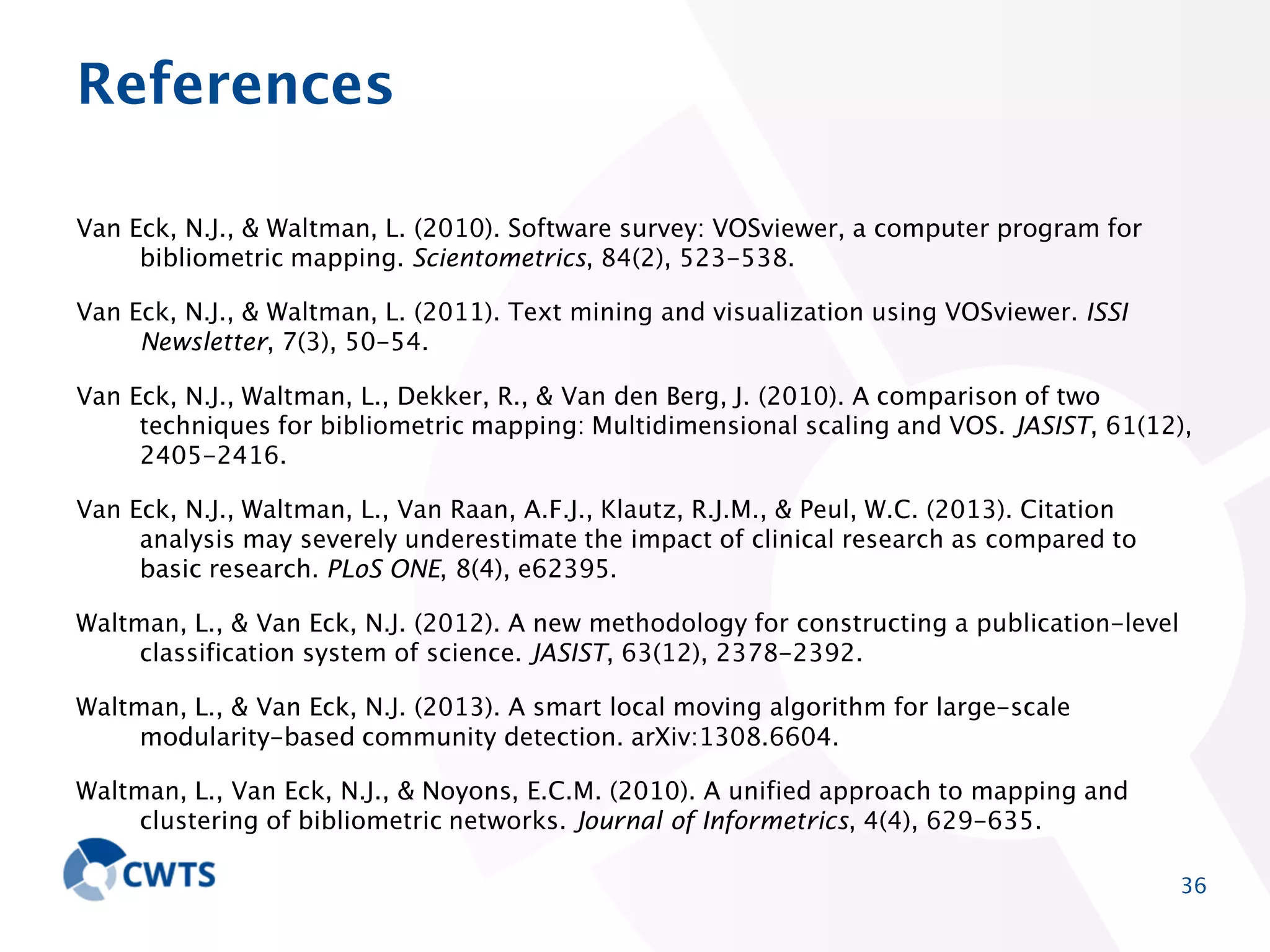 References
Van Eck, N.J., & Waltman, L. (2010). Software survey: VOSviewer, a computer program for
bibliometric mapping. Scientometrics, 84(2), 523-538.
Van Eck, N.J., & Waltman, L. (2011). Text mining and visualization using VOSviewer. ISSI Newsletter,
7(3), 50-54.
Van Eck, N.J., Waltman, L., Dekker, R., & Van den Berg, J. (2010). A comparison of two techniques for
bibliometric mapping: Multidimensional scaling and VOS. JASIST, 61(12), 2405-2416.
Van Eck, N.J., Waltman, L., Van Raan, A.F.J., Klautz, R.J.M., & Peul, W.C. (2013). Citation analysis
may severely underestimate the impact of clinical research as compared to basic research.
PLoS ONE, 8(4), e62395.
Waltman, L., & Van Eck, N.J. (2012). A new methodology for constructing a publication-level
classification system of science. JASIST, 63(12), 2378-2392.
Waltman, L., & Van Eck, N.J. (2013). A smart local moving algorithm for large-scale modularity-based
community detection. arXiv:1308.6604.
Waltman, L., Van Eck, N.J., & Noyons, E.C.M. (2010). A unified approach to mapping and clustering of
bibliometric networks. Journal of Informetrics, 4(4), 629-635.

36

 