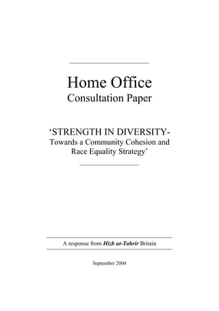 Home Office
    Consultation Paper


‘STRENGTH IN DIVERSITY-
Towards a Community Cohesion and
     Race Equality Strategy’




   A response from Hizb ut-Tahrir Britain


               September 2004
 