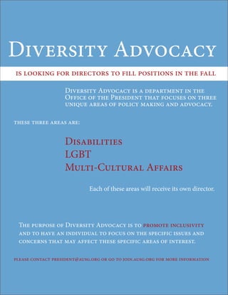 Diversity Advocacy
is looking for directors to fill positions in the fall

                    Diversity Advocacy is a department in the
                    Office of the President that focuses on three
                    unique areas of policy making and advocacy.

these three areas are:


                    Disabilities
                    LGBT
                    Multi-Cultural Affairs
                             Each of these areas will receive its own director.




 The purpose of Diversity Advocacy is to promote inclusivity
 and to have an individual to focus on the specific issues and
 concerns that may affect these specific areas of interest.

please contact president@ausg.org or go to join.ausg.org for more information
 